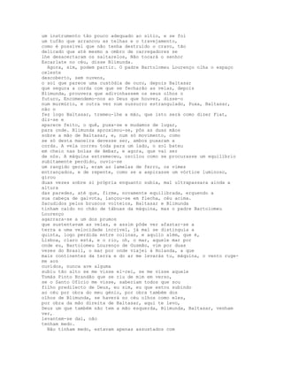um instrumento tão pouco adequado ao sítio, e se foi
um tufão que arrancou as telhas e o travejamento,
como é possível que não tenha destruído o cravo, tão
delicado que até mesmo a ombro de carregadores se
lhe desacertaram os saltarelos, Não tocará o senhor
Escarlate no céu, disse Blimunda.
  Agora, sim, podem partir. O padre Bartolomeu Lourenço olha o espaço
celeste
descoberto, sem nuvens,
o sol que parece uma custódia de ouro, depois Baltasar
que segura a corda com que se fecharão as velas, depois
Blimunda, prouvera que adivinhassem os seus olhos o
futuro, Encomendemo-nos ao Deus que houver, disse-o
num murmúrio, e outra vez num sussurro estrangulado, Puxa, Baltasar,
não o
fez logo Baltasar, tremeu-lhe a mão, que isto será como dizer Fiat,
diz-se e
aparece feito, o quê, puxa-se e mudamos de lugar,
para onde. Blimunda aproximou-se, pôs as duas mãos
sobre a mão de Baltasar, e, num só movimento, como
se só desta maneira devesse ser, ambos puxaram a
corda. A vela correu toda para um lado, o sol bateu
em cheio nas bolas de âmbar, e agora, que vai ser
de nós. A máquina estremeceu, oscilou como se procurasse um equilíbrio
subitamente perdido, ouviu-se
um rangido geral, eram as lamelas de ferro, os vimes
entrançados, e de repente, como se a aspirasse um vórtice luminoso,
girou
duas vezes sobre si própria enquanto subia, mal ultrapassara ainda a
altura
das paredes, até que, firme, novamente equilibrada, erguendo a
sua cabeça de gaivota, lançou-se em flecha, céu acima.
Sacudidos pelos bruscos volteios, Baltasar e Blimunda
tinham caído no chão de tábuas da máquina, mas o padre Bartolomeu
Lourenço
agarrara-se a um dos prumos
que sustentavam as velas, e assim pôde ver afastar-se a
terra a uma velocidade incrível, já mal se distinguia a
quinta, logo perdida entre colinas, e aquilo além, que é,
Lisboa, claro está, e o rio, oh, o mar, aquele mar por
onde eu, Bartolomeu Lourenço de Gusmão, vim por duas
vezes do Brasil, o mar por onde viajei à Holanda, a que
mais continentes da terra e do ar me levarás tu, máquina, o vento ruge-
me aos
ouvidos, nunca ave alguma
subiu tão alto se me visse el-rei, se me visse aquele
Tomás Pinto Brandão que se riu de mim em verso,
se o Santo Ofício me visse, saberiam todos que sou
filho predilecto de Deus, eu sim, eu que estou subindo
ao céu por obra do meu génio, por obra também dos
olhos de Blimunda, se haverá no céu olhos como eles,
por obra da mão direita de Baltasar, aqui te levo,
Deus um que também não tem a mão esquerda, Blimunda, Baltasar, venham
ver,
levantem-se daí, não
tenham medo.
  Não tinham medo, estavam apenas assustados com
 