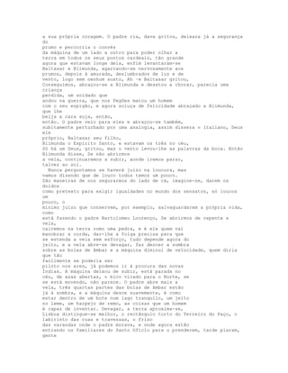 a sua própria coragem. O padre ria, dava gritos, deixara já a segurança
do
prumo e percorria o convés
da máquina de um lado a outro para poder olhar a
terra em todos os seus pontos cardeais, tão grande
agora que estavam longe dela, enfim levantaram-se
Baltasar e Blimunda, agarrando-se nervosamente aos
prumos, depois à amurada, deslumbrados de luz e de
vento, logo sem nenhum susto, Ah ·e Baltasar gritou,
Conseguimos, abraçou-se a Blimunda e desatou a chorar, parecia uma
criança
perdida, um soldado que
andou na guerra, que nos Pegões matou um homem
com o seu espigão, e agora soluça de felicidade abraçado a Blimunda,
que lhe
beija a cara suja, então,
então. O padre veio para eles e abraçou-se também,
subitamente perturbado por uma analogia, assim dissera o italiano, Deus
ele
próprio, Baltasar seu filho,
Blimunda o Espírito Santo, e estavam os três no céu,
Só há um Deus, gritou, mas o vento levou-lhe as palavras da boca. Então
Blimunda disse, Se não abrirmos
a vela, continuaremos a subir, aonde iremos parar,
talvez ao sol.
  Nunca perguntamos se haverá juízo na loucura, mas
vamos dizendo que de louco todos temos um pouco.
São maneiras de nos segurarmos do lado de cá, imagine-se, darem os
doidos
como pretexto para exigir igualdades no mundo dos sensatos, só loucos
um
pouco, o
mínimo juízo que conservem, por exemplo, salvaguardarem a própria vida,
como
está fazendo o padre Bartolomeu Lourenço, Se abrirmos de repente a
vela,
cairemos na terra como uma pedra, e é ele quem vai
manobrar a corda, dar-lhe a folga precisa para que
se estenda a vela sem esforço, tudo depende agora do
jeito, e a vela abre-se devagar, faz descer a sombra
sobre as bolas de âmbar e a máquina diminui de velocidade, quem diria
que tão
facilmente se poderia ser
piloto nos ares, já podemos ir à procura das novas
Índias. A máquina deixou de subir, está parada no
céu, de asas abertas, o bico virado para o Norte, se
se está movendo, não parece. O padre abre mais a
vela, três quartas partes das bolas de âmbar estão
já à sombra, e a máquina desce suavemente, é como
estar dentro de um bote num lago tranquilo, um jeito
no leme, um harpejo de remo, as coisas que um homem
é capaz de inventar. Devagar, a terra aproxima-se,
Lisboa distingue-se melhor, o rectângulo torto do Terreiro do Paço, o
labirinto das ruas e travessas, o friso
das varandas onde o padre morava, e onde agora estão
entrando os familiares do Santo Ofício para o prenderem, tarde piaram,
gente
 