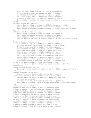 viram da nave, quem sabe se tornarão a encontrar-se.
    O vento está do Sul, uma brisa que mal faz agitar
    os cabelos de Blimunda, com esta aragem não poderão
    ir a lado algum, seria o mesmo que querer atravessar
    o oceano a nado, por isso Baltasar pergunta, Dou ao
    fole, todas as moedas têm duas faces, primeiro proclamou o padre,
Só há
um Deus, agora quer Baltasar
    saber, Dou ao fole, primeiro o sublime, depois o trivial,
    quando Deus não sopra, tem o homem de fazer força.
    Mas o padre Bartolomeu Lourenço parece ter sido tocado por um ramo
de
estupor, não fala, não se mexe,
    apenas olha o grande círculo da terra, uma parte de
    rio e mar, uma parte de monte e planície, se aquilo
    não é espuma, além, será a vela branca duma nau, se
    não for farrapo de névoa é fumo de chaminé, e contudo dir-se-ia que
o
mundo acabou, os homens nele,
    o silêncio aflige, e o vento caiu, nem um cabelo de
    Blimunda se move, Dá ao fole, Baltasar, disse o padre.
    É como a pedaleira de um órgão, tem umas sapatas
    para encaixe dos pés, e, à altura do peito, fixada ao
    cavername da máquina, há uma barra para apoio dos
    braços, não é nenhuma invenção complementar do
    padre Bartolomeu Lourenço, foi ir à sé patriarcal e
    imitar do órgão que lá está, a diferença é que neste
    não há música para ouvir, apenas o resfolgo do sopro
    atirado para as asas e para a cauda da passarola, que
    finalmente começa a mover-se, devagar, tão devagar que
só de a ver assim cansá, e ainda não chegou a voar
    um tiro de besta já é Baltasar que está cansado, também desta
maneira não
vamos a parte alguma. De cara
    fechada, o padre avalia os esforços de Sete-Sóis, compreende que a
sua
grande invenção tem um ponto
    fraco, no espaço celeste não se pode fazer como na
água, meter os remos ao ar quando falta o vento, Pára,
    não dês mais aos foles, e Baltasar, esgotado, senta-se
    no fundo da máquina.
    o susto, o júbilo, cada qual de sua vez, já passaram,
    agora vem o desânimo, subir e descer sabem eles, estão como homem
que
fosse capaz de levantar-se e
deitar-se mas não de andar. O sol vai baixando para
o lado da barra, já se estendem as sombras na terra.
O padre Bartolomeu Lourenço sente uma inquietação
cuja causa não consegue discernir, mas dela o distrai
a súbita observação de que se orientam para o norte
as nuvens de fumo de uma queimada distante, quer
isto dizer que, próximo da terra, o vento não deixou
de soprar. Manobra a vela, estende-a um pouco mais,
de modo a cobrir de sombra outra fileira de bolas de
âmbar, e a máquina desce bruscamente, porém não
o bastante para apanhar o vento. Mais uma fileira
deixa de receber a luz do sol, a queda é tão violenta
 