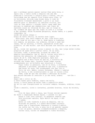 que o estômago parece querer saltar-lhes pela boca, e
agora sim, o vento colhe a máquina com uma mão
poderosa e invisível e lança-a para a frente, com tal
velocidade que de repente fica Lisboa para trás, já
no horizonte, diluída numa bruma seca, é como se
finalmente tivessem abandonado o porto e as suas
amarras para ir descobrir os caminhos ocultos, por
isso se lhes aperta o coração tanto, quem sabe que
perigos os esperam que adamastores, que fogos de
santelmo acaso se levantam do mar, que ao longe se
vê, trombas de água que vão sugar os ares e o tornam
a dar salgado. Então Blimunda perguntou, Aonde vamos, e o padre
respondeu, Lá
aonde não possa chegar o
braço do Santo Ofício, se existe esse lugar.
  Este povo, que tanto espera do céu, olha pouco para
o alto onde se diz que o céu é. Anda gente a trabalhar
nos campos, as pessoas, nas aldeias, entram e saem das
casas, vão ao quintal, à fonte, agacham-se atrás dum
pinheiro, só uma mulher. que está deitada num restolho com um homem em
cima
de si, cuida ver qualquer coisa a passar no céu, mas julga serem visões
próprias de quem está a gostar tanto. Só as aves,
curiosas, voam, e perguntam, girando em redor da
máquina ansiosamente, que é, que é, talvez seja este o
messias dos pássaros, em comparação, a águia não
passa de um S. João Baptista qualquer, Após mim
vem aquele que é mais forte do que eu, a história da
aviação não acaba aqui. Durante algum tempo voaram
acompanhados por um milhafre que assustara e fizera
     fugir todos os pássaros, iam só os dois, o milhafre
     adejando e pairando, percebe-se que voe, a passarola
     sem mover as asas, não soubéssemos nós que isto é
     feito de sol, âmbar, nuvens fechadas, ímanes e lamelas
     de ferro, e não acreditaríamos no que os nossos olhos
     vêem, além de que não teríamos a desculpa da mulher
que estava deitada no restolho e já não está, acabou     -se-lhe o
gosto,
daqui nem o sítio se vê.
O vento mudou para Sudeste, sopra com muita
força, a terra passa em baixo como a superfície móvel
de um rio que transportasse na corrente campos, bosques, aldeias, cores
de
verde e amarelo, ocres e castanhos, paredes brancas, velas de moinhos,
e
também
     fios de água sobre a água, que forças seriam capazes
de fazer a separação dessas águas, o grande rio que
     passa e tudo leva consigo, os pequenos regatos que
     nele procuram caminho, água dentro da água, e não
     o sabem.
     Estão os três voadores à proa da máquina, vão na
     direcção do poente, e o padre Bartolomeu Lourenço
     sente que a inquietação regressou e cresce é pânico
     já, enfim vai ter voz, e essa voz é um gemido, quando
     o sol se puser, descerá irremediavelmente a máquina,
     talvez caia, talvez se despedace e todos morrerão,
 