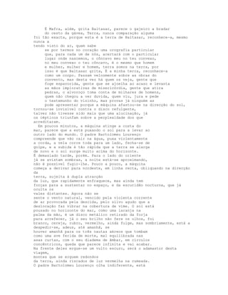 É Mafra, além, grita Baltasar, parece o gajeiro a bradar
     do cesto da gávea, Terra, nunca comparação alguma
foi tão exacta, porque esta é a terra de Baltasar, reconhece-a, mesmo
nunca a
tendo visto do ar, quem sabe
     se por termos no coração uma orografia particular
     que, para cada um de nós, acertará com o particular
     lugar onde nascemos, o côncavo meu no teu convexo,
     no meu convexo o teu côncavo, é o mesmo que homem
     e mulher, mulher e homem, terra somos na terra, por
     isso é que Baltasar grita, É a minha terra, reconhece-a
     como um corpo. Passam velozmente sobre as obras do
     convento, mas desta vez há quem os veja, gente que
     foge espavorida, gente que se ajoelha ao acaso e levanta
     as mãos implorativas de misericórdia, gente que atira
     pedras, o alvoroço toma conta de milhares de homens,
     quem não chegou a ver duvida, quem viu, jura e pede
     o testemunho do vizinho, mas provas já ninguém as
     pode apresentar porque a máquina afastou-se na direcção do sol,
tornou-se invisível contra o disco refulgente,
talvez não tivesse sido mais que uma alucinação, já
os cépticos triunfam sobre a perplexidade dos que
acreditaram.
  Em poucos minutos, a máquina atinge a costa do
mar, parece que a está puxando o sol para a levar ao
outro lado do mundo. O padre Bartolomeu Lourenço
compreende que vão cair na água, puxa violentamente
a corda, a vela corre toda para um lado, fecha-se de
golpe, e a subida é tão rápida que a terra se alarga
de novo e o sol surge muito acima do horizonte.
É demasiado tarde, porém. Para o lado do oriente
já se avistam sombras, a noite está-se aproximando,
não é possível fugir-lhe. Pouco a pouco, a máquina
começa a derivar para nordeste, em linha recta, obliquando na direcção
da
terra, sujeita à dupla atracção
da luz, que rapidamente enfraquece, mas ainda tem
forças para a sustentar no espaço, e da escuridão nocturna, que já
oculta os
vales distantes. Agora não se
sente o vento natural, vencido pela violenta corrente
de ar provocada pela descida, pelo silvo agudo que a
deslocação faz vibrar na cobertura de vime. O sol está
pousado no horizonte do mar, como uma laranja na
palma da mão, é um disco metálico retirado da forja
para arrefecer, já o seu brilho não fere os olhos, foi
branco, cereja, rubro, vermelho, ainda fulge, mas sombriamente, está a
despedir-se, adeus, até amanhã, se
houver amanhã para os três nautas aéreos que tombam
como uma ave ferida de morte, mal equilibrada nas
asas curtas, com o seu diadema de âmbar, em círculos
concêntricos, queda que parece infinita e vai acabar.
Na frente deles ergue-se um vulto escuro, será o adamastor desta
viagem,
montes que se erguem redondos
da terra, ainda riscados de luz vermelha na cumeada.
O padre Bartolomeu Lourenço olha indiferente, está
 