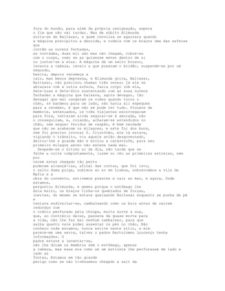 fora do mundo, para além da própria resignação, espera
o fim que não vai tardar. Mas de súbito Blimunda
solta-se de Baltasar, a quem convulsa se agarrara quando
a máquina precipitou a descida, e rodeia com os braços uma das esferas
que
contêm as nuvens fechadas,
as vontádes, duas mil são mas não chegam, cobre-as
com o corpo, como se as quisesse meter dentro de si
ou juntar-se a elas. A máquina dá um salto brusco,
levanta a cabeça, cavalo a que puxaram o bridão, suspende-se por um
segundo,
hesita, depois recomeça a
cair, mas menos depressa, e Blimunda grita, Baltasar,
Baltasar, não precisou chamar três vezes; já ele se
abraçara com a outra esfera, fazia corpo com ela,
Sete-Luas e Sete-Sóis sustentando com as suas nuvens
fechadas a máquina que baixava, agora devagar, tão
devagar que mal rangeram os vimes quando tocou o
chão, só bandeou para um lado, não havia ali espeques
para a receber, é que não se pode ter tudo. Frouxos de
membros, extenuados, os três viajantes escorregaram
para fora, tentaram ainda segurar-se à amurada, não
o conseguiram, e, rolando, acharam-se estendidos no
chão, nem sequer feridos de raspão, é bem verdade
que não se acabaram os milagres, e este foi dos bons,
nem foi preciso invocar S. Cristóvão, ele lá estava,
vigiando o trânsito, viu aquele avião desgovernado,
deitou-lhe a grande mão e evitou a catástrofe, para seu
primeiro milagre aéreo não esteve nada mal.
  Despede-se o último ar de dia, não tarda que se
feche a noite completamente, luzem no céu as primeiras estrelas, nem
por
terem estes chegado tão perto
puderam alcançá-las, afinal das contas, que foi isto,
o salto duma pulga, subimos ao ar em Lisboa, sobrevoámos a vila de
Mafra e a
obra do convento, estivemos prestes a cair ao mar, e agora, Onde
estamos,
perguntou Blimunda, e gemeu porque o estômago lhe
doía muito, os braços tinha-os quebrados de forças,
inertes, do mesmo se estava queixando Baltasar enquanto se punha de pé
e
tentava endireitar-se, cambaleando como os bois antes de caírem
redondos com
o crânio perfurado pela choupa, muita sorte a sua,
que, ao contrário deles, passava da quase morte para
a vida, não lhe faz mal nenhum cambalear, para que
saiba quanto vale poder assentar os pés no chão, Não
conheço onde estamos, nunca estive neste sítio, a mim
parece-me uma serra, talvez o padre Bartolomeu Lourenço tenha
informações. O
padre estava a levantar-se,
não lhe doíam os membros nem o estômago, apenas
a cabeça, mas essa era como se um estilete lhe perfurasse de lado a
lado as
fontes, Estamos em tão grande
perigo como se não tivéssemos chegado a sair da
 