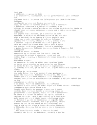 tudo era
o silêncio, e, apesar do frio
e do desconforto, adormeceram, mas não profundamente. Ambos sonhavam
que
viajavam pelo ar, Blimunda num coche puxado por cavalos com asas,
Baltasar
cavalgando um touro que levava uma manta de
fogo, de repente os cavalos perdiam as asas e ateava-se
o rastilho, começavam a r_bentar os foguetes, e na
aflição do pesadelo ambos acordaram, não tinham dormido muito, havia um
clarão como se o mundo estivesse a arder, era o padre com um ramo
inflamado
que pegava fogo à máquina, já a cobertura de vime
estalava, e de um salto Baltasar pôs-se de pé, foi para
ele, e deitando-lhe os braços à cintura puxou-o para
trás, mas o padre resistia, de modo que Baltasar o
apertou com violência, atirou-o ao chão, calcou a pés
o archote, enquanto Blimunda batia com o pano de
vela as chamas que tinham alastrado ao mato e agora,
aos poucos, se deixavam apagar. Vencido e resignado,
o padre levantou-se. Baltasar cobria com terra a fogueira. Mal
conseguiam
ver-se no escuro. Blimunda
perguntou em voz baixa, num tom neutro, como se
conhecesse de antemão a resposta, Porque foi que
deitou fogo à máquina, e Bartolomeu Lourenço respondeu, no mesmo tom,
como se
estivesse à espera
da pergunta, Se tenho de arder numa fogueira, fosse
ao menos nesta. Afastou-se para as moitas que ficavam
da banda do declive, viram-no baixar-se rapidamente,
e, olhando outra vez, já lá não estava, alguma necessidade urgente do
corpo,
se ainda as tem um homem
que quis deitar fogo a um sonho. O tempo passava, o
padre não reaparecia. Baltasar foi buscá-lo. Não estava.
Chamou por ele, não teve resposta. A lua começava a
nascer, cobria tudo de alucinações e de sombras, e Baltasar sentiu que
se lhe
arrepiavam os cabelos da cabeça
e do corpo. Pensou em lobisomens, em avantesmas
de feitio e porte vário, se andariam por ali almas penadas, acreditou
firmemente que o padre tinha sido
levado pelo demónio em pessoa, e antes que o mesmo
demónio dali o levasse também a espernear, rezou um
padre-nosso a Santo Egídio, santo auxiliar e intercessor
em casos e situações de pânico, epilepsia, loucura e
temores nocturnos. Terá o santinho ouvido a invocação,
pelo menos não veio o diabo buscar a Baltasar, porém
os temores é que não se dissiparam, de repente toda
a terra começou a murmurar, era o que parecia, talvez
efeito da lua, melhor santa me será Sete-Luas, por
isso a ela voltou, ainda a tremer do susto, Sumiu-se,
e Blimunda, declarou, Foi-se embora, não o tornaremos
a ver.
  Mal dormiram nessa noite. O padre Bartolomeu
Lourenço não voltou. Ao amanhecer, nasceria o sol daí
 