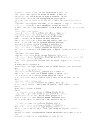 a pouco, Blimunda disse, Se não estenderes a vela, se
não tapares bem tapadas as bolas de âmbar, a máquina
vai-se sozinha, nem precisa de quem a governe, talvez
fosse melhor deixá-la ir, porventura se encontraria
em algum lugar da terra ou do céu com o padre Bartolomeu Lourenço, e
Baltasar
respondeu, num rompante violento, Ou no inferno, a máquina, onde está,
fica, e foi estender a vela embreada, cobrir de sombra
o âmbar, mas não ficou satisfeito, podia a vela rasgar-se, ser afastada
pelo
vento. Com a faca cortou
ramos das moitas altas, cobriu com eles a máquina, e,
passada uma hora, dia claro, quem de longe olhasse
naquela direcção não veria mais que um amontoado
vegetal no meio de um espaço de mato rasteiro,
não é tão raro assim, o pior vai ser quando tudo isto
secar. Do que sobejara da véspera almoçou Baltasar
um pouco, Blimunda antes, é sempre a primeira a
comer, fechados os olhos, como estamos lembrados,
hoje até escondera a cabeça debaixo do capote de
Baltasar. Não têm mais que fazer aqui, E agora, perguntou um deles, e o
outro
respondeu, Não temos mais
nada que fazer aqui, Então vamos, Descemos pelo sítio
onde estava o padre Bartolomeu Lourenço quando desapareceu, talvez lhe
encontremos a rasto. Durante
toda a manhã procuraram daquele lado da serra, enquanto baixavam do
alto,
grandes montes redondos e
silenciosos, que nome teriam, e nem um sinal descobriram, uma pegada
que
fosse, um farrapo preto que
espinhos tivessem agarrado, parecia que o padre se
sumira nos ares, onde irá a estas horas, E agora, esta
foi a pergunta de Blimunda, Agora vamos em frente,
o sol está além, para a direita fica o mar, em alcançando lugar de
gente,
saberemos onde estamos, que
serra é esta, quando quisermos cá voltar, Isto aqui é
a serra do Barregudo, lhes disse um pastor, légua andada, e aquele
monte
além, muito grande, é Monte
Junto.
  Levaram dois dias a chegar a Mafra, depois de um
largo rodeio, por fingimento de que vinham de Lisboa.
Andava procissão na rua, todos dando graças pelo
prodígio que fora Deus servido fazer, mandando voar
por cima das obras da basílica o seu Espírito Santo.

  Vivemos em tempo que qualquer freira, como a
mais natural coisa do mundo, encontra no claustro o
Menino Jesus ou no coro um anjo tocando harpa, e,
se está fechada em sua cela, onde, por causa do segredo, são mais
corporais
as manifestações, atormentam-na diabos sacudindo-lhe a cama, e assim
lhe
abalando os membros, os superiores em modo de lhe
 