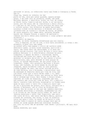agitarem os seios, os inferiores tanto que freme e transpira a fenda
que no
corpo há, janela do inferno, se não
porta do céu, esta por estar gozando, aquela porque
gozou, e em tudo isto se acredita, porém, não pode
Baltasar Mateus, o Sete-Sóis, dizer, Eu voei de Lisboa
ao Monte Junto, tomá-lo-iam por doido, e vá com muita
sorte, por tão pouco não se inquietaria o Santo Ofício,
é o que por aí não falta, loucos varridos em terra que
a loucura varreu. Dos dinheiros do padre Bartolomeu
Lourenço tinham vivido Baltasar e Blimunda até agora,
juntando-lhes as couves e o feijão da horta, um pedaço
de carne enquanto foi tempo dela, sardinha salgada
quando não chegava fresca, e quanto se gastasse e
comesse era muito menos para sustentar o corpo próprio que para
alimentar o
crescimento da máquina
voadora, se então realmente acreditavam que ela voaria.
  Voou a máquina, se tal se crê, e hoje está reclamando ,o corpo o seu
alimento, é para isto que sobem
os sonhos alto, nem sequer o ofício de carreiro pode
Sete-Sóis tomar, os bois foram vendidos, partiu-se o
carro, não fosse Deus tão descuidado, e os bens dos
pobres seriam eternos. Com junta de bois e carro seus,
poderia Baltasar ir à vedoria-geral oferecer-se para
trabalhar, e apesar de manco o aceitariam. Assim,
duvidariam que fosse ele capaz, com uma só mão, de
governar os animais de el-rei ou dos nobres e outros
particulares, que, para obterem as boas graças da
coroa, os haviam emprestado, Em que posso então eu
trabalhar, irmão, isto perguntou Baltasar a Álvaro
Diogo, seu cunhado, na noite mesma do dia em que
chegaram, agora moradores todos na casa paterna,
tinham acabado de cear, mas antes ouviram da boca
de Inês Antónia, ele e Blimunda, o maravilhoso caso
da passagem do Espírito Santo por cima da vila, Que
com estes olhos que a terra há-de comer o vi, mana
Blimunda, e viu Álvaro Diogo, que estava na obra, pois
não é verdade que viste, mei; homem, e Álvaro Diogo,
soprando um tição da fogueira, respondeu que sim,
que passara uma coisa por cima da obra, Foi o Espírito
Santo, insistiu Inês Antónia, disseram-no os frades para
quem os quis ouvir e tanto foi o Espírito Santo que
se fez a procissão de graças, Pois seria, resignou-se o
marido, e Baltasar, com os olhos em Blimunda que
sorria, Ele há coisas no céu que não sabemos explicar,
e Blimunda devolvendo a intenção, Soubéssemo-las nós
e as coisas do céu teriam outros nomes. Ao canto da
lareira dormitava o velho João Francisco, sem carro
nem junta de bois, sem terra nem Marta Maria, parecia
alheado da conversa, mas disse, e logo se ausentou
outra vez para o sono, no mundo só há morte e vida,
ficaram todos à espera do resto, porque será que os
velhos se calam quando deveriam continuar falando,
por isso os novos têm de aprender tudo desde o princípio. Há aqui mais
quem
esteja dormindo, por essa
 