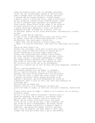 razão não poderia falar, mas, se acordado estivesse,
talvez lho não consentissem, porque só tem doze anos,
pode a verdade estar na boca das crianças, mas para
a dizerem têm de crescer primeiro, e então passam
a mentir, este é o filho que ficou, chega à noite morto
de dar serventia, andaime acima, andaime abaixo, acaba
de cear e adormece logo, Querendo, há trabalho para
toda a gente, disse Álvaro Diogo, podes ir de servente
ou fazer carretos com os carros de mão, ó teu gancho
é quanto basta para amparares o varal, são assim os
tropeções da vida, um homem vai à guerra, volta de
lá aleijado, depois voa por artes misteriosas, confidenciais, e enfim
se quer
ganhar o pobre pão de cada dia,
é o que se vê, e pode gabar-se da sorte, que há mil anos,
se calhar, ainda não se fabricavam ganchetas a fazer
de mãozinha, como será daqui a outros mil.
  Manhã cedo, saíram Baltasar e Álvaro Diogo, mais
o rapaz, é a casa dos Sete-Sóis, como antes foi explicado, muito perto
da
igreja de Santo André e do
palácio dos viscondes, moram aqui na parte mais antiga
da vila, ainda se vêem uns restos do castelo que os
mouros levantaram no seu bom tempo, manhã cedo
saíram, vão encontrando pelo caminho outros homens
da terra, que Baltasar conhece, vai tudo para a obra,
por isso, talvez, é que estão abandonados os campos,
não chegam velhos e mulheres para o amanho, e, como
Mafra está no fundo duma cova, têm aqueles de subir
por carreiros que já não são os de antigamente,
cobriu-os o entulho que do alto da Vela vem sendo despejado. Olhando cá
de
baixo, o que de paredes se vê
não promete nenhuma torre de Babel, e, chegando
mais ao sopé da vertente, de todo a construção se
esconde, sete anos há que andam nisto, por este passo
só no dia do juízo, e então não valeu a pena, A obra
é grande, diz Álvaro Diogo, quando estiveres ao pé
saberás, e Baltasar, que está desdenhando de canteiros
e pedreiros, mete a viola no saco, não tanto pela pedraria já
levantada, mas
pela multidão de homens que
cobrem o terreiro, é um formigueiro de gente que
acorre de todos os lados, se tudo isto veio para trabalhar, então mordo
a
língua, falei antes de tempo. O rapazito já os deixou, foi ao serviço,
acarretar cochos
de cal, e os dois homens atravessam o terreiro para a
banda da esquerda, vão à vedoria, dirá Álvaro Diogo
que este aqui é meu cunhado, natural e morador em
Mafra, que em Lisboa viveu muitos anos, mas agora
voltou de vez à casa de seu pai, e quer trabalho, não
que sirvam de muito recomendações, mas enfim, Álvaro
Diogo está cá desde a primitiva, é operário capaz e
cumpridor, uma palavrinha sempre conforta. Baltasar
abre a boca de espanto, vem duma aldeia e entra numa
cidade, bem está que Lisboa seja o que é, nem poderia
 