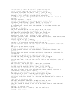 ser de menos a cabeça de um reino senhor do Algarve,
que é pequeno e perto, mas também doutras partes
grandes e distantes, que são o Brasil, África e Índia,
mais uns tantos lugares avulsos espalhados pelo mundo,
bem está, digo, que seja Lisboa aquela desmedida
e confusão, porém, este ajuntamento enorme de telheiros e casas de
muitos e
variados tamanhos, é coisa
que só vendo ao perto se acredita, quando há três dias
sobrevoou Sete-Sóis este lugar, levava tão agitada a
alma que lhe pareceu ilusão dos sentidos o casario
e arruamentos, e pouco maior que capela a principiada fábrica da
basílica. Se
Deus, que lá do alto
vê tudo, vê tudo assim tão mal, então mais lhe valia
andar cá pelo mundo, por seu próprio e divino pé,
escusavam-se intermediários e recados que nunca são
de fiar, a começar pelos olhos naturais, que vêem
pequeno ao longe o que é grande ao perto, salvo se
usa Deus um óculo como o do padre Bartolomeu Lourenço, quem dera que me
esteja olhando agora, se
sim ou não me vão dar trabalho.
  Álvaro Diogo já foi à sua vida, por pedra em cima
de pedra, se demorasse mais perderia um quartel,
grande prejuízo, agora tem Baltasar de acabar de convencer o escrivão
da
matrícula de que tanto vale um
gancho de ferro como uma mão de carne e osso, mas
o matriculador duvida, não pode assumir a responsabilidade, e vai
perguntar
dentro, pena não poder Baltasar apresentar a sua carta credencial de
construtor
de aeronaves, quando menos explicar que andou na
guerra, se isso lhe serviria de alguma coisa, passaram
catorze anos, vivemos felizmente em paz, que tem ele
que vir para aqui falar de guerras, as guerras que acabaram é como se
nunca
tivessem acontecido. Voltou o
matriculador, vem de boa cara, Como é que te chamas,
e pega na pena de pato, molha-a na tinta castanha,
afinal valeu a pena ter falado Álvaro Diogo, ou por
ser da terra o pretendente, ou por estar ainda na força
da vida, trinta e nove anos, embora com alguns cabelos brancos, ou
simplesmente porque, tendo passado
por aqui o Espírito Santo há três dias, havia Deus
de ofender-se se logo fosse recusado trabalho a quem
o pede, Como é que te chamas, Baltasar Mateus, de
alcunha o Sete-Sóis, Podes vir trabalhar na segunda-feira, começas a
semana,
vais para os carros de mão.
Baltasar agradeceu como devia ao matriculador e saiu
da vedoria-geral, nem triste nem alegre, um homem
deve ser capaz de ganhar o seu pão de qualquer maneira e em qualquer
lugar,
mas se é o caso de esse
pão não lhe alimentar também a alma, satisfez-se o
corpo, a alma padece.
 