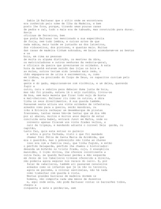 Sabia já Baltasar que o sítio onde se encontrava
era conhecido pelo nome de Ilha da Madeira, e bem
posto lhe fora, porque, tirando umas poucas casas
de pedra e cal, todo o mais era de tabuado, mas construído para durar.
Havia
oficinas de ferreiros, bem
que podia Baltasar ter mencionado a sua experiência
de forja, nem tudo lembra, e outras artes de que
nada sabia, mais tarde se juntarão as dos latoeiros,
dos vidraceiros, dos pintores, e quantas mais. Muitas
das casas de madeira tinham sobrados, em baixo acomodavam-se as bestas
e os
bois, em cima as pessoas
de muita ou alguma distinção, os mestres da obra,
os matriculadores e outros senhores da vedoria-geral,
e oficiais da guerra que governavam os soldados. A esta
hora da manhã estavam saindo das lojas os bois e
as mulas, outros teriam sido levados mais cedo, o
chão empapava-se de urina e excrementos, e, como
em Lisboa, na procissão do Corpo de Deus, os rapazitos corriam pelo
meio da
gente e do gado, empurravam-se com violência, e um deles, querendo
fugir a
outro, caiu e rebolou para debaixo duma junta de bois,
mas não foi pisado, estava lá o anjo custódio, livrou-se
de boa, sem mais mazela que ficar todo sujo de bosta
e mal-cheiroso. Baltasar riu como os outros, a obra
tinha os seus divertimentos. A sua guarda também.
Passavam nesta altura uns vinte soldados de infantaria,
armados como para a guerra, serão manobras, ou
irão à Ericeira rechaçar um desembarque de piratas
franceses, tantas vezes hão-de tentar que um dia vêm
por aí abaixo, muitos e muitos anos depois de estar
concluída esta babel, entrará Junot em Mafra, onde no
  convento apenas ficaram uns vinte frades velhos, a
  cair da tripeça, e mandando adiante o coronel Dela garde, ou
capitão,
tanto faz, quis este entrar no palácio
  e achou a porta fechada, visto o que foi mandado
  chamar frei Félix de Santa Maria da Arrábida, que
era o guardião, mas o pobrezinho não tinha as chaves
  isso era com a família real, que tinha fugido, e então
o pérfido Delagarde, pérfido lhe chamou o historiador~
desanda um bofetão no triste frade, cujo, ó evangélica
mansidão, ó lição divina, lhe oferece incontinente a
outra face, se quando Baltasar perdeu a mão esquerda
em Jerez de los Caballeros tivesse oferecido a direita,
não poderia agora segurar nos varais do carro. E, por
  falar de caballeros, também ali passavam cavaleiros
  armados como os infantes que já lá vão no terreiro,
  agora se percebe, a colocar sentinelas, não há nada
  como trabalhar com guarda à vista.
  Nestas grandes barracas de madeira dormem os
  homens, não comporta cada uma menos de duzentos
  e, aqui onde está, não pode Baltasar contar os barracões todos,
chegou a
cinquenta e sete e perdeu-se, sem
 