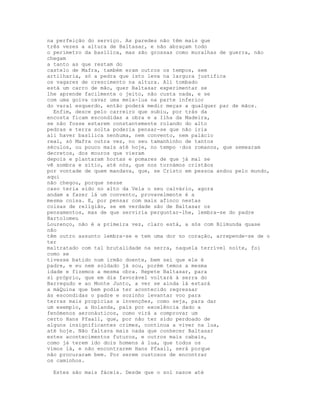 na perfeição do serviço. As paredes não têm mais que
três vezes a altura de Baltasar, e não abraçam todo
o perímetro da basílica, mas são grossas como muralhas de guerra, não
chegam
a tanto as que restam do
castelo de Mafra, também eram outros os tempos, sem
artilharia, só a pedra que isto leva na largura justifica
os vagares de crescimento na altura. Ali tombado
está um carro de mão, quer Baltasar experimentar se
lhe aprende facilmente o jeito, não custa nada, e se
com uma goiva cavar uma meia-lua na parte inferior
do varal esquerdo, então poderá medir meças a qualquer par de mãos.
  Enfim, desce pelo carreiro que subiu, por trás da
encosta ficam escondidas a obra e a Ilha da Madeira,
se não fosse estarem constantemente rolando do alto
pedras e terra solta poderia pensar-se que não iria
ali haver basílica nenhuma, nem convento, nem palácio
real, só Mafra outra vez, no seu tamanhinho de tantos
séculos, ou pouco mais até hoje, no tempo ·dos romanos, que semearam
decretos, dos mouros que vieram
depois e plantaram hortas e pomares de que já mal se
vê sombra e sítio, até nós, que nos tornámos cristãos
por vontade de quem mandava, que, se Cristo em pessoa andou pelo mundo,
aqui
não chegou, porque nesse
caso teria sido no alto da Vela o seu calvário, agora
andam a fazer lá um convento, provavelmente é a
mesma coisa. E, por pensar com mais afinco nestas
coisas de religião, se em verdade são de Baltasar os
pensamentos, mas de que serviria perguntar-lhe, lembra-se do padre
Bartolomeu
Lourenço, não é a primeira vez, claro está, a sós com Blimunda quase
não
têm outro assunto lembra-se e tem uma dor no coração, arrepende-se de o
ter
maltratado com tal brutalidade na serra, naquela terrível noite, foi
como se
tivesse batido num irmão doente, bem sei que ele é
padre, e eu nem soldado já sou, porém temos a mesma
idade e fizemos a mesma obra. Repete Baltasar, para
si próprio, que em dia favorável voltará à serra do
Barregudo e ao Monte Junto, a ver se ainda lá estará
a máQuina que bem podia ter acontecido regressar
às escondidas o padre e sozinho levantar voo para
terras mais propícias a invenções, como seja, para dar
um exemplo, a Holanda, país por excelência dado a
fenómenos aeronáuticos, como virá a comprovar um
certo Hans Pfaall, que, por não ter sido perdoado de
alguns insignificantes crimes, continua a viver na lua,
até hoje. Não faltava mais nada que conhecer Baltasar
estes acontecimentos futuros, e outros mais cabais,
como já terem ido dois homens à lua, que todos os
vimos lá, e não encontrarem Hans Pfaall, será porque
não procuraram bem. Por serem custosos de encontrar
os caminhos.

 Estes são mais fáceis. Desde que o sol nasce até
 