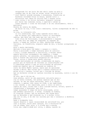 vergastada foi em jeito de não abrir lanho na pele e
  rasgões que cá de cima se vejam, então levanta-se do
' coro feminil grande assuada, e possessas, frenéticas as
  mulheres reclamam força no braço, querem ouvir o
  estralejar dos rabos do chicote que o sangue corra
' como correu o do Divino Salvador, enquanto latejam
  por baixo das redondas saias, e apertam e abrem as
  coxas segundo o ritmo da excitação e do seu adiantamento. Está o
penitente
diante da janela da amada,
  em baixo na rua, e ela olha-o dominante, talvez acompanhada de mãe ou
prima
ou aia, ou tolerante avó,
  ou tia azedíssima, mas todas sabendo muito bem o
  que se passa, por experiência fresca ou recordação
remota, que Deus não tem nada que ver com isto, é
  tudo coisa de fornicação, e provavelmente o espasmo
  de cima veio em tempo de responder ao espasmo de
baixo, o homem de joelhos no chão, desferindo golpes
furiosos, já frenéticos, enquanto geme de dor, a mulher arregalando os
olhos
para o macho derrubado,
abrindo a boca para lhe beber o sangue e o resto.
Parou a procissão o tempo bastante para se concluir
o acto, o bispo abençoou e santificou, a mulher sente
aquele delicioso relaxamento dos membros, o homem
passou adiante, vai pensando, aliviadamente, que daqui
para a frente não precisará vergastar-se com tanta
força, outros o façam para gáudio doutras.
  Assim maltratadas as carnes, alimentadas de magro,
parece que se haveriam de recolher as insatisfações até
à libertação pascal e que as solicitações da natureza
poderiam esperar que se limpassem as sombras do
rosto da Santa Madre Igreja, agora que se aproximam
Paixão e Morte. Mas talvez que a riqueza fosfórica do
peixe atice o sangue, talvez que o costume de deixar
que as mulheres corram as igrejas sozinhas na Quaresma, contra o uso do
resto
do ano, que é tê-las em
casa presas, salvo se são populares com porta para a
rua ou nesta vivendo, tão presas aquelas que se diz
saírem, se são de nobre extracção, para ir à igreja
somente, e apenas três vezes na vida, a ser baptizada,
a ser casada, a ser sepultada, para o resto lá está a
capela da casa, talvez que o dito costume mostre, afinal, quanto é
insuportável a Quaresma, que todo o
tempo quaresmal é tempo de morte antecipada, aviso
que devemos aproveitar, e então, cuidando os homens,
ou fingindo cuidar, que as mulheres não fazem mais
que as devoções a que disseram ir, é a mulher livre
uma vez no ano, e se não vai sozinha por não o consentir a decência
pública,
quem a acompanha leva
iguais desejos e igual necessidade de satisfazê-los, por
isso a mulher, entre duas igrejas, foi a encontrar-se
com um homem, qual seja, e a criada que a guarda
troca uma cumplicidade por outra, e ambas, quando se
 