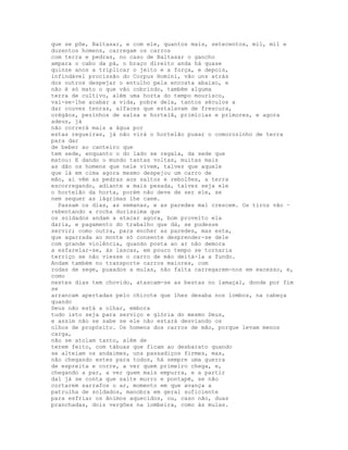 que se põe, Baltasar, e com ele, quantos mais, setecentos, mil, mil e
duzentos homens, carregam os carros
com terra e pedras, no caso de Baltasar o gancho
ampara o cabo da pá, o braço direito anda há quase
quinze anos a triplicar o jeito e a força, e depois,
infindável procissão do Corpus Homini, vão uns atrás
dos outros despejar o entulho pela encosta abaixo, e
não é só mato o que vão cobrindo, também alguma
terra de cultivo, além uma horta do tempo mourisco,
vai-se-lhe acabar a vida, pobre dela, tantos séculos a
dar couves tenras, alfaces que estalavam de frescura,
orégãos, pezìnhos de salsa e hortelã, primícias e primores, e agora
adeus, já
não correrá mais a água por
estas regueiras, já não virá o hortelão puxar o comorozinho de terra
para dar
de beber ao canteiro que
tem sede, enquanto o do lado se regala, da sede que
matou: E dando o mundo tantas voltas, muitas mais
as dão os homens que nele vivem, talvez que aquele
que lá em cima agora mesmo despejou um carro de
mão, aí vêm as pedras aos saltos e rebolões, a terra
escorregando, adiante a mais pesada, talvez seja ele
o hortelão da horta, porém não deve de ser ele, se
nem sequer as lágrimas lhe caem.
  Passam os dias, as semanas, e as paredes mal crescem. Os tiros vão ·
rebentando a rocha duríssima que
os soldados andam a atacar agora, bom proveito ela
daria, e pagamento do trabalho que dá, se pudesse
servir; como outra, para encher as paredes, mas esta,
que agarrada ao monte só consente desprender-se dele
com grande violência, quando posta ao ar não demora
a esfarelar-se, às lascas, em pouco tempo se tornaria
terriço se não viesse o carro de mão deitá-la a fundo.
Andam também no transporte carros maiores, com
rodas de sege, puxados a mulas, não falta carregarem-nos em excesso, e,
como
nestes dias tem chovido, atascam-se as bestas no lamaçal, donde por fim
se
arrancam apertadas pelo chicote que lhes desaba nos lombos, na cabeça
quando
Deus não está a olhar, embora
tudo isto seja para serviço e glória do mesmo Deus,
e assim não se sabe se ele não estará desviando os
olhos de propósito. Os homens dos carros de mão, porque levam menos
carga,
não se atolam tanto, além de
terem feito, com tábuas que ficam ao desbarato quando
se alteiam os andaimes, uns passadiços firmes, mas,
não chegando estes para todos, há sempre uma guerra
de espreita e corre, a ver quem primeiro chega, e,
chegando a par, a ver quem mais empurra, e a partir
daí já se conta que salte murro e pontapé, se não
cortarem sarrafos o ar, momento em que avança a
patrulha de soldados, manobra em geral suficiente
para esfriar os ânimos aquecidos, ou, caso não, duas
pranchadas, dois vergões na lombeira, como às mulas.
 