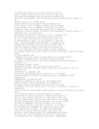 um homem que descia à sua frente estatelou-se na
lama e todos riram, de riso caiu outro, o que vale
são estas distracções, que nesta terra de Mafra não
há pátios de comédias, não há cantarinas nem representantes, ópera só
em
Lisboa, para vir o cinema ainda
faltam duzentos anos, quando houver passarolas a
motor, muito custa o tempo a passar, até que chegue
a felicidade, olá. O cunhado e o sobrinho já terão
chegado a casa, ainda bem para eles, não há nada que
valha uma fogueira quando um homem está enregelado, aquecer as mãos à
labareda alta, o coirato dos
pés descalços rente ao brasido, e o frio a retirar-se
dos ossos, devagarinho, como geada que se derrete
ao sol. A bem dizer, melhor do que isto, que o há,
só uma mulher na cama, _ e se a mulher é a que se
quer, não precisa mais que aparecer no caminho, como
agora vemos Blimunda, veio partilhar o mesmo frio e
a mesma chuva, e traz uma saia das suas que lança
sobre a cabeça do homem, este cheiro de mulher que
faz subir lágrimas aos olhos, Estás cansado, perguntou
ela, quanto basta para que o mundo se torne suportável, uma aba da saia
cobre
as duas cabeças, mal
comparado é um céu, assim vivesse Deus com os nossos anjos.
  A Mafra chegaram soltas notícias de que em Lisboa
se senti_i um terramoto, sem outros estragos que caírem beirais e
chaminés, e
abrirem-se algumas rachas
em paredes velhas, mas, como todo o mal traz de
caminho o seu bem, fizeram negócio magnífico os cerieiros, foi um
corropio de
velas para as igrejas, com
particular preferência pelos altares de S. Cristóvão,
santo de grande valimento em casos de peste, epidemias, raios,
incêndios e
tempestades, inundações, más
viagens e tremores de terra, em concorrência com
Santa Bárbara e Santo Eustáquio, que também não
são pecos nestas protecções. Mas os santos são como
os homens, estes que andam aqui a construir o convento, e quem diz
estes diz
outros, noutras construções e destruições, os santos cansam-se, estimam
muito
o seu repouso, que só eles sabem quanto trabalho
dá segurar as forças naturais, fossem elas torças de
Deus, e seria fácil, bastava ir a Deus pedir-lhe, Olhe
lá, não sopre agora, não sacuda, não ateie e não alague,
não deite praga nem ladrão à estrada, e só se ele fosse
um deus de maldade é que não atenderia aos rogos,
mas, como as forças o que são é naturais e os santos
se distraem, mal acabámos de suspirar de alívio por
ter sido benigno o abalo, aí temos uma tempestade
como doutra não há memória, porém, sem chuva nem
granizo, antes fosse, talvez lhe quebrassem esta força
do vento que joga livremente com os navios ancorados,
como cascas de noz, repuxando, esticando e rebentando
 