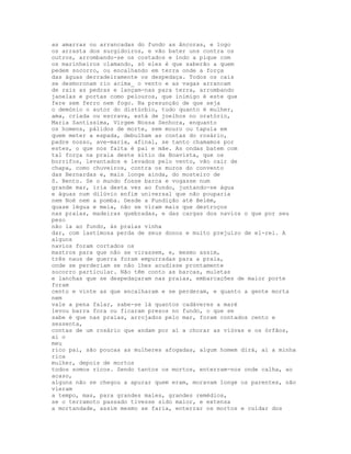 as amarras ou arrancadas do fundo as âncoras, e logo
os arrasta dos surgidoiros, e vão bater uns contra os
outros, arrombando-se os costados e indo a pique com
os marinheiros clamando, só eles é que saberão a quem
pedem socorro, ou encalhando em terra onde a força
das águas derradeiramente os despedaça. Todos os cais
se desmoronam rio acima_ o vento e as vagas arrancam
de raiz as pedras e lançam-nas para terra, arrombando
janelas e portas como pelouros, que inimigo é este que
fere sem ferro nem fogo. Na presunção de que seja
o demónio o autor do distúrbio, tudo quanto é mulher,
ama, criada ou escrava, está de joelhos no oratório,
Maria Santíssima, Virgem Nossa Senhora, enquanto
os homens, pálidos de morte, sem mouro ou tapuia em
quem meter a espada, debulham as contas do rosário,
padre nosso, ave-maria, afinal, se tanto chamamos por
estes, o que nos falta é pai e mãe. As ondas batem com
tal força na praia deste sítio da Boavista, que os
borrifos, levantados e levados pelo vento, vão cair de
chapa, como chuveiros, contra os muros do convento
das Bernardas e, mais longe ainda, do mosteiro de
S. Bento. Se o mundo fosse barca e vogasse num
grande mar, iria desta vez ao fundo, juntando-se água
e águas num dilúvio enfim universal que não pouparia
nem Noé nem a pomba. Desde a Fundição até Belém,
quase légua e meia, não se viram mais que destroços
nas praias, madeiras quebradas, e das cargas dos navios o que por seu
peso
não ia ao fundo, às praias vinha
dar, com lastimosa perda de seus donos e muito prejuízo de el-rei. A
alguns
navios foram cortados os
mastros para que não se virassem, e, mesmo assim,
três naus de guerra foram empurradas para a praia,
onde se perderiam se não lhes acudisse prontamente
socorro particular. Não têm conto as barcas, muletas
e lanchas que se despedaçaram nas praias, embarcações de maior porte
foram
cento e vinte as que encalharam e se perderam, e quanto a gente morta
nem
vale a pena falar, sabe-se lá quantos cadáveres a maré
levou barra fora ou ficaram presos no fundo, o que se
sabe é que nas praias, arrojados pelo mar, foram contados cento e
sessenta,
contas de um rosário que andam por aí a chorar as viúvas e os órfãos,
ai o
meu
rico pai, são poucas as mulheres afogadas, algum homem dirá, ai a minha
rica
mulher, depois de mortos
todos somos ricos. Sendo tantos os mortos, enterram-nos onde calha, ao
acaso,
alguns não se chegou a apurar quem eram, moravam longe os parentes, não
vieram
a tempo, mas, para grandes males, grandes remédios,
se o terramoto passado tivesse sido maior, e extensa
a mortandade, assim mesmo se faria, enterrar os mortos e cuidar dos
 