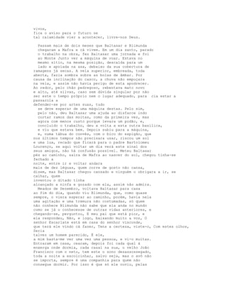 vivos,
fica o aviso para o futuro se
tal calamidade vier a acontecer, livre-nos Deus.

  Passam mais de dois meses que Baltasar e Blimunda
  chegaram a Mafra e cá vivem. Em um dia santo, parado
  o trabalho na obra, fez Baltasar uma jornada e foi
  ao Monte Junto ver a máquina de voar. Estava no
  mesmo sítio, na mesma posição, descaída para um
  lado e apoiada na asa, debaixo da sua cobertura de
ramagens já secas. A vela superior, embreada, toda
aberta, fazia sombra sobre as bolas de âmbar. Por
causa da inclinação do casco, a chuva não empoçara
na vela, e assim não havia perigo de esta apodrecer.
Ao redor, pelo chão pedregoso, rebentava mato novo
e alto, até silvas, caso sem dúvida singular por não
ser este o tempo próprio nem o lugar adequado, para cia estar a
passarola a
defender-se por artes suas, tudo
  se deve esperar de uma máquina destas. Pelo sim,
  pelo não, deu Baltasar uma ajuda ao disfarce indo
  cortar ramos das moitas, como da primeira vez, mas
  agora com menos custo porque levara um podão, e,
  concluído o trabalho, deu a volta a esta outra basílica,
  e viu que estava bem. Depois subiu para a máquina,
  e, numa tábua do convés, com o bico do espigão, que
nos últimos tempos não precisara usar, riscou um sol
e uma lua, recado que ficará para o padre Bartolomeu
Lourenço, se aqui voltar um dia verá este sinal dos
seus amigos, não há confusão possível. Meteu Baltasar
pés ao caminho, saíra de Mafra ao nascer do sol, chegou tinha-se
fechado a
noite, entre ir e voltar andara
mais de dez léguas, quem corre de gosto não cansa,
dizem, mas Baltasar chegou cansado e ninguém o obrigara a ir, se
calhar, quem
inventou o ditado tinha
alcançado a ninfa e gozado com ela, assim não admira.
  Meados de Dezembro, voltava Baltasar para casa
ao fim do dia, quando viu Blimunda, que, como quase
sempre, o viera esperar ao caminho, porém, havia nela
uma agitação e uma tremura não costumadas, só quem
não conhece Blimunda não sabe que ela anda no mundo
como se já o conhecesse de outras vidas anteriores, e
chegando-se, perguntou, E meu pai que está pior, e
ela respondeu, Não, e logo, baixando muito a voz, O
senhor Escarlate está em casa do senhor visconde,
que terá ele vindo cá fazer, Tens a certeza, viste-o, Com estes olhos,
Seria
talvez um homem parecido, É ele,
a mim basta-me ver uma vez uma pessoa, e vi-o muitas.
Entraram em casa, cearam, depois foi cada qual à
enxerga onde dormia, cada casal na sua, o velho João
Francisco com o neto, tem este o sono desassossegado,
toda a noite a escoicinhar, salvo seja, mas o avô não
se importa, sempre é uma companhia para quem não
consegue dormir. Por isso é que só ele ouviu, pelas
 