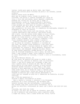 tantas, tarde para quem se deita cedo, uma frágil
música que entrava pelas frinchas da porta e do telhado, grande
silêncio
haveria nessa noite em Mafra
para que um simples cravo, tocado no palácio do
visconde, com portas e janelas fechadas por causa do
frio, e frio não estivesse, assim impunha a decência,
pudesse ser ouvido por um velho que a idade ia
ensurdecendo, ainda se fossem Blimunda e Baltasar,
esses diriam, É o senhor Escarlate que está a tocar,
é bem verdade que pelo dedo se conhece o gigante,
isto dizemos nós, uma vez que existe o provérbio e
vem a propósito. Ao outro dia, no crepúsculo da madrugada, enquanto se
acomodava ao canto da lareira,
o velho disse, Esta noite ouvi uma música, não lhe
ligaram importância Inês Antónia, nem Álvaro Diogo,
nem o neto, isto de velhos estão sempre a ouvir coisas,
mas Baltasar e Blimunda ficaram tristes de ciúme, se
alguém ali tinha direito a ouvir músicas assim, eles
eram, e mais ninguém. Foi ele para o trabalho, e ela
ficou rondando durante toda a manhã o palácio.
  Domenico Scarlatti pedira licença ao rei para ir
ver as obras do convento. Recebeu-o o visconde em
sua casa, não porque fosse excessivo o seu gosto pela
música, mas, sendo o italiano mestre da capela real
e professor da infanta D. Maria Bárbara, figurava, por
assim dizer, uma emanação corpórea do paço. Nunca
se sabe quando agasalhos rendem mercês e, não sendo
casa de visconde hospedaria, vale a pena, em todo caso,
fazer o bem olhando a quem. Tocou Domenico Scarlatti
no cravo desafinado do visconde, à tarde o ouviu a viscondessa, tendo
ao colo
sua filha Manuela Xavier, só
de três anos, de quantos estiveram no salão a mais
atenta foi ela, agitava os deditos como via Scarlatti
fazer, o que muito acabou por incomodar a mãe, por
isso a passou para os braços da ama. Não vai haver
muita música na vida desta criança, à noite estará
dormindo quando Scarlatti tocar, daqui a dez anos
morrerá e será sepultada na igreja de Santo André,
onde ainda está, se no mundo há lugar e caminho para
prodígios e maravilhas, talvez por baixo da terra lhe
cheguem as músicas que a água estará dedilhando no
cravo que foi lançado ao poço de S. Sebastião da Pedreira, se poço
continua,
que o fim dos mananciais é
secarem e depois entulham-se as minas.
  Saiu o músico a visitar o convento e viu Blimunda,
disfarçou um o outro disfarçou, que em Mafra não
haveria morador que não estranhasse, e estranhando
não fizesse logo seus juízos muito duvidosos, ver a
mulher do Sete-Sóis conversando de igual com o músico que está em casa
do
visconde, que terá ele vindo
cá fazer, ora veio ver as obras do convento, para quê
se não é pedreiro nem arquitecto, para organista ainda
o órgão nos falta, isso a razão há-de ser outra, Vim-te
 