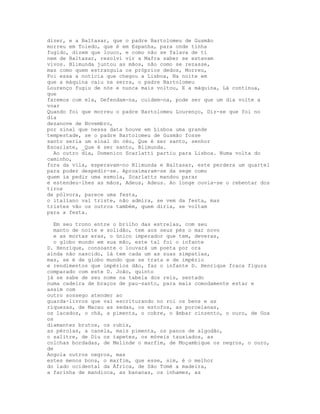 dizer, e a Baltasar, que o padre Bartolomeu de Gusmão
morreu em Toledo, que é em Espanha, para onde tinha
fugido, dizem que louco, e como não se falava de ti
nem de Baltasar, resolvi vir a Mafra saber se estavam
vivos. Blimunda juntou as mãos, não como se rezasse,
mas como quem estrangula os próprios dedos, Morreu,
Foi essa a notícia que chegou a Lisboa, Na noite em
que a máquina caiu na serra, o padre Bartolomeu
Lourenço fugiu de nós e nunca mais voltou, E a máquina, Lá continua,
que
faremos com ela, Defendam-na, cuidem-na, pode ser que um dia volte a
voar
Quando foi que morreu o padre Bartolomeu Lourenço, Diz-se que foi no
dia
dezanove de Novembro,
por sinal que nessa data houve em Lisboa uma grande
tempestade, se o padre Bartolomeu de Gusmão fosse
santo seria um sinal do céu, Que é ser santo, senhor
Escarlate, _Que é ser santo, Blimunda.
  Ao outro dia, Domenico Scarlatti partiu para Lisboa. Numa volta do
caminho,
fora da vila, esperavam-no Blimunda e Baltasar, este perdera um quartel
para poder despedir-se. Aproximaram-se da sege como
quem ia pedir uma esmola, Scarlattz mandou parar
e estendeu-lhes as mãos, Adeus, Adeus. Ao longe ouvia-se o rebentar dos
tiros
de pólvora, parece uma festa,
o italiano vai triste, não admira, se vem da festa, mas
tristes vão os outros também, quem diria, se voltam
para a festa.

  Em seu trono entre o brilho das estrelas, com seu
  manto de noite e solidão, tem aos seus pés o mar novo
  e as mortas eras, o único imperador que tem, deveras,
  o globo mundo em sua mão, este tal foi o infante
D. Henrique, consoante o louvará um poeta por ora
ainda não nascido, lá tem cada um as suas simpatias,
mas, se é de globo mundo que se trata e de império
e rendimentos que impérios dão, faz o infante D. Henrique fraca figura
comparado com este D. João, quinto
já se sabe de seu nome na tabela dos reis, sentado
numa cadeira de braços de pau-santo, para mais comodamente estar e
assim com
outro sossego atender ao
guarda-livros que vai escriturando no rol os bens e as
riquezas, de Macau as sedas, os estofos, as porcelanas,
os lacados, o chá, a pimenta, o cobre, o âmbar cinzento, o ouro, de Goa
os
diamantes brutos, os rubis,
as pérolas, a canela, mais pimenta, os panos de algodão,
o salitre, de Diu os tapetes, os móveis tauxiados, as
colchas bordadas, de Melinde o marfim, de Moçambique os negros, o ouro,
de
Angola outros negros, mas
estes menos bons, o marfim, que esse, sim, é o melhor
do lado ocidental da África, de São Tomé a madeira,
a farinha de mandioca, as bananas, os inhames, as
 