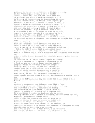 galinhas, os carneiros, os cabritos, o indigo, o açúcar,
de Cabo Verde alguns negros, a cera, o marfim, os
couros, ficando explicado que nem todo o marfim é
de elefante, dos Açores e Madeira os panos, o trigo,
os licores, os vinhos secos, as aguardentes, as cascas
de limão cristalizadas, os frutos, e dos lugares que
hão-de vir a ser Brasil o açúcar, o tabaco, o copal, o
indigo, a madeira, os couros, o algodão, o cacau, os
diamantes, as esmeraldas, a prata, o ouro, que só deste
vem ao reino, ano por ano, o valor de doze a quinze
milhões de cruzados, em pó e amoedado, fora o resto,
e fora também o que vai ao fundo ou levam os piratas,
claro está que este todo não é o rendimento da coroa,
rica sim, mas não tanto, porém, tudo somado, de
dentro e de fora, entram nas burras de el-rei para cima
de dezasseis milhões de cruzados, só o direito de passagem dos rios por
onde
se vai às Minas Gerais rende
trinta mil cruzados, tanto trabalho teve Deus Nosso
Senhor a abrir as valas por onde as águas haviam de
correr e vem um rei português cobrar portagem gananciosa.
  Medita D. João V no que fará a tão grandes somas
de dinheiro, a tão extrema riqueza, medita hoje e ontem
meditou, e sempre conclui que a alma há-de ser a primeira consideração,
por
todos os meios devemos preservá-la, sobretudo quando a podem consolar
também
os confortos da terra e do corpo. Vá pois ao frade e
à freira o necessário, vá também o supérfluo, porque
o frade me põe em primeiro lugar nas suas orações,
porque a freira me aconchega a dobra do lençol e
outras partes, e a Roma, se com bom dinheiro lhe
pagámos para ter o Santo Ofício, vá mais quanto ela
pedir por menos cruentas benfeitorias, a troco de
embaixadas e presentes, e se desta pobre terra de
analfabetos, de rústicos, de toscos artífices não se
podem esperar supremas artes e ofícios, encomendem-se à Europa, para o
meu
convento de Mafra, pagando-se, com o ouro das minhas minas e mais
fazendas,
os
recheios e ornamentos, que deixarão, como dirá o frade
historiador, ricos os artífices de lá, e a nós, vendo-os,
aos ornamentos e recheios, admirados. De Portugal
não se requeira mais que pedra, tijolo e lenha para
queimar, e homens para a força bruta, ciência pouca.
Se o arquitecto é alemão, se italianos são os mestres
dos carpinteiros e dos alvenéus e canteiros, se negociantes ingleses,
franceses, holandeses e outras reses
todos os dias nos vendem e nos compram, está muito
certo que venham de Roma, de Veneza, de Milão e de
Génova, e de Liège, e da França, e da Holanda, os
sinos e os carrilhões, e os candeeiros, as lâmpadas, os
castiçais, os tocheiros de bronze, e os cálices, as custódias de prata
sobredourada, os sacrários, e as estátuas
dos santos de que el-rei é mais devoto, e os paramentos
dos altares, os frontais, as dalmáticas, as planetas, os
 