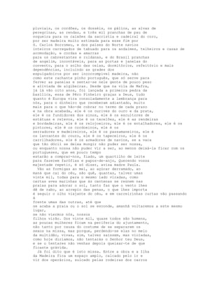 pluviais, os cordões, os dosséis, os pálios, as alvas de
peregrinas, as rendas, e três mil pranchas de pau de
nogueira para os caixões da sacristia e cadeiral do coro,
por ser madeira muito estimada para esse fim por
S. Carlos Borromeu, e dos países do Norte navios
inteiros carregados de tabuado para os andaimes, telheiros e casas de
acomodação, e cordas e amarras
para os cabrestantes e roldanas, e do Brasil pranchas
de angelim, incontáveis, para as portas e janelas do
convento, para o solho das celas, dormitórios, refeitório e mais
dependências, incluindo as grades dos
espulgadoiros por ser incorrompível madeira, não
como este rachante pinho português, que só serve para
ferver as panelas e sentar-se nele gente de pouco peso
e aliviada de algibeiras. Desde que na vila de Mafra,
já lá vão oito anos, foi lançada a primeira pedra da
basílica, essa de Pêro Pinheiro graças a Deus, tudo
quanto é Europa vira consoladamente a lembrança para
nós, para o dinheiro que receberam adiantado, muito
mais para o que hão-de cobrar no termo de cada prazo
e na obra acabada, ele é os ourives do ouro e da prata,
ele é os fundidores dos sinos, ele é os escultores de
estátuas e relevos, ele é os tecelões, ele é as rendeiras
e bordadeiras, ele é os relojoeiros, ele é os entalhadores, ele é os
pintores, ele é os cordoeiros, ele é os
serradores e madeireiros, ele é os passamaneiros, ele é
os lavrantes do couro, ele é os tapeceiros, ele é os
carrilhadores, ele é os armadores de navios, se a vaca
que tão dócil se deixa mungir não puder ser nossa,
ou enquanto nossa não puder vir a ser, ao menos deixá-la ficar com os
portugueses, que em pouco tempo
estarão a comprar-nos, fiado, um quartilho de leite
para fazerem farófias e papos-de-anjo, Querendo vossa
majestade repetir, é só dizer, avisa madre Paula.
  Vão as formigas ao mel, ao açúcar derramado, ao
maná que cai do céu, são quê, quantas, talvez umas
vinte mil, todas para o mesmo lado viradas, como
certas aves marinhas que às centenas se reúnem nas
praias para adorar o sol, tanto faz que o vento lhes
dê de rabo, ao arrepio das penas, o que lhes importa
é seguir o olho viajante do céu, e em carreirinhas curtas vão passando
à
frente umas das outras, até que
se acaba a praia ou o sol se esconde, amanhã voltaremos a este mesmo
lugar,
se não viermos nós, nossos
filhos virão. Dos vinte mil, quase todos são homens,
as poucas mulheres ficam na periferia do ajuntamento,
não tanto por causa do costume de se separarem os
sexos na missa, mas porque, perdendo-se elas no meio
da multidão, vivas, sim, talvez saíssem, mas violadas,
como hoje diríamos, não tentarás o Senhor teu Deus,
e se o tentares não venhas depois queixar-te de que
ficaste grávida.
  Já foi dito que é isto missa. Entre a obra e a Ilha
da Madeira fica um espaço amplo, calcado pelo ir e
vir dos operários, sulcado pelas rodeiras dos carros
 
