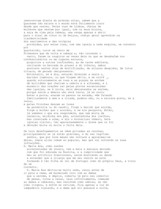 reencontram diante do próximo altar, sabem que a
Quaresma não existe e o mundo está felizmente louco
desde que nasceu. Pelas ruas de Lisboa, cheias de
mulheres que vestem por igual, com os seus biocos,
a saia de cima pela cabeça, uma nesga apenas a abrir
para o sinal de olhos ou de beiços, código geral aprendido na
clandestinidade
dos sentimentos e das volúpias
  proibidas, por estas ruas, com uma igreja a cada esquina, um convento
por
quarteirão, corre um vento de
Primavera que dá volta à cabeça e, não correndo o
  vento, fazem os suspiros as vezes dele os que se desabafam nos
confessionários ou em lugares escusos,
  propícios a outras confissões, as da carne adúltera,
  oscilando na beirada do prazer e do inferno, ambos
  gostosos nestes dias de mortificação, de altares despidos, de lutos
rituais, de pecado omnipresente.
  Entretanto, se é dia, estarão dormindo a sesta o_
  maridos ingénuos, ou que fingem sê-lo, e se noite _,
  quando soturnamente as ruas e as praças se enchem
  de multidões que cheiram a cebola e a alfazema, e ú
  murmúrio das orações sai pelas portas escancaradas
  das igrejas, se é noite, mais descansados se sentem,
  porque assim a demora não será tanta, já se ouviu
  bater a porta, soaram os passos na escada, vêm falando
  familiarmente a ama e a criada, pudera não, ou a escrava preta, se a
levou,
e pelas frinchas dançam as luzes
  da palmatória ou do candil, finge o marido que acorda,
  finge a mulher que o acordou, e se ele pergunta, Então,
  já sabemos o que ela responderá, que vem morta de
  canseira, moidinha dos pés, arrastadinha dos joelhos,
  mas consolada a alma, e diz o misterioso número, Sete
  igrejas visitei, tão apaixonadamente o disse que ou foi
a devoção muita ou muita a falta dela.

De tais desafogamentos se vêem privadas as rainhas,
principalmente se já estão grávidas, e do seu legítimo
  senhor, que por nove meses não voltará a aproximar-se
delas, regra aliás comum ao popular, mas que vai sofrendo as suas
infracções.
D. Maria Ana, como razões
  acrescentadas de recato, tem a mais a maníaca devoção
  com que foi educada na Áustria, e a cumplicidade que
  deu ao artifício franciscano, assim mostrando ou dando
  a entender que a criança que em seu ventre se está
  formando é tão filha do rei de Portugal como do próprio Deus, a troco
de um
convento.
  D. Maria Ana deitou-se muito cedo, rezou antes de
ir para a cama, em murmurado coro com as damas
  que a servem, e depois, coberta já pelo seu cobertor
  de penas, torna a rezar, reza infinitamente, começam
as damas a cabecear, mas resistem como sábias, se não
como virgens, e enfim se retiram, fica apenas a luz do
lampadeiro vigiando, e a dama que ali passará a noite,
 