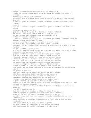 trigo, levantaram por acaso os olhos do trabalho e
viram que vinha a Arca da Aliança da terra dos Filisteus, pois foi
quanto
bastou para caírem ali redondos
cinquenta mil e setenta agora olharam vinte mil, estavas lá, não dei
por ti.
É uma religião de grandes lazeres, mormente estando reunidos tantos
fiéis,
onde é
que se ia arranjar vagar e instalações para se confessarem todos ou
todos
comungarem, assim vão ficar
por aí ao Deus dará, se der, bocejando muito, entrando
em brigas, umbigando uma mulher atrás dum valado
ou em lugares mais ribaldeiros, até amanhã, que é
outra vez dia de trabalho.
  Baltasar atravessa o terreiro, há homens que armam inocentes jogos de
malha, outros que el-rei proíbe,
como o caras-ou-cruzes, se vem por aí o corregedor
na sua volta, não passam estes sem tronco. Esperam
Baltasar, no sítio combinado, Blimunda e Inês Antónia, e ali irão ter
também,
ou já lá estão, Álvaro Diogo
e o filho. Descem todos juntos ao vale, em casa espera-os o velho João
Francisco que mal pode mexer as
pernas, contenta-se com a missa discreta que o vigário
diz na igreja de Santo André, assiste toda a casa do
visconde, provavelmente por isso são os sermões menos
aterradores, embora tenham a desvantagem de se terem
de ouvir por inteiro e logo se notarem as desatenções
de quem ouve, tão naturais quando os anos são muitos
ou muito fatigaram. Acabam de jantar, Álvaro Diogo
dorme a sesta, o filho vai aos pardais com outros da
sua idade, as mulheres remendam e passajam discretamente, porque este
dia é
de guarda e portanto
não quer Deus Que se trabalhe, porém, se este rasgão
não fosse remendado hoje, amanhã estaria maior, e
se é verdade que Deus castiga sem pau nem pedra,
verdade é também que, remendar, só com agulha e
linha, ainda que não seja grande o meu jeito, nem
é para admirar, quando Adão e Eva foram criados,
tanto sabia um como sabia outro, e quando os expulsaram do paraíso, não
consta que tenham recebido
do arcanjo uma lista de trabalhos de homem e trabalhos de mulher, a
esta só
foi dito, Parirás com dor,
mas até isso há-de acabar um dia. Baltasar deixa em
casa o espigão e o gancho, vai com o seu coto à fresca,
quer ver se volta a sentir aquelas reconfortantes dores
na mão, agora cada vez mais raras, e aquela comichãozinha na parte
interna do
dedo polegar, a sensação voluptuosa de o coçar com a unha do dedo
indicador,
não lhe venham dizer que tudo isso se passa
na sua cabeça, ele responderia que dentro da cabeça
não tem dedos, Mas você, ó Baltasar, já não tem a
 