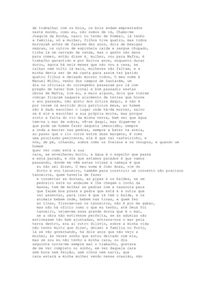 de trabalhar com os bois, os bois andam emprestados
neste mundo, como eu, não somos de cá, Chamo-me
Joaquim da Rocha, nasci no termo de Pombal, lá tenho
a família, só a mulher, filhos tive quatro, mas todos
morreram antes de fazerem dez anos, dois de bexigas
negras, os outros de espinhela caída e sangue chupado,
tinha lá um cerrado de renda, mas o ganho não dava
para comer, então disse à_ mulher, vou para Mafra, é
trabalho garantido e por muitos anos, enquanto durar
durou, agora há seis meses que não vou a casa, se
calhar nem volto lá mais, mulheres não faltam, e a
minha devia ser de má casta para assim ter parido
quatro filhos e deixado morrer todos, O meu nome é
Manuel Milho, venho dos campos de Santarém, um
dia os oficiais do corregedor passaram por lá com
pregão de haver bom jornal e bom passadio nestas
obras de Mafra, vim eu, e mais alguns, dois que vieram
comigo ficaram naquele aluimento de terras que houve
o ano passado, não gosto dos sítios daqui, e não é
por terem cá morrido dois patrícios meus, ao homem
não é dado escolher o lugar onde há-de morrer, salvo
se é ele a escolher a sua própria morte, mas porque
sinto a falta do rio da minha terra, bem sei que água
tem-na o mar de sobra, vê-se daqui, mas digam-me o
que pode um homem fazer daquela imensidão, sempre
a onda a marrar nas pedras, sempre a bater na areia,
ao passo que o rio corre entre duas margens, é como
uma procissão penitente, ele é que vai rasteirinho, e
nós, de pé, olhando, somos como os freixos e os choupos, e quando um
homem
quer ver como está a sua
cara, se envelheceu muito, a água é o espelho que passa
e está parado, e nós que estamos parados é que vamos
passando, donde me vêm estas coisas à cabeça é que
  eu não sei dizer, O meu nome é João Anes, vim do
  Porto e sou tanoeiro, também para construir um convento são precisos
tanoeiros, quem haveria de fazer
  e consertar as dornas, as pipas e os baldes, se um
  pedreiro está no andaime e lhe chegam o cocho da
  massa, tem de molhar as pedras com a vassoura para
  que façam boa presa a pedra que está e a outra que
  vai assentar, para isso é que lá tem o balde, e os
  animais bebem onde, bebem nas tinas, e quem fez
  as tinas, fizeram-nas os tanoeiros, não é por me gabar,
  mas não há ofício como o que eu tenho, até Deus foi
  tanoeiro, vejam-me essa grande dorna que é o mar,
  se a obra não estivesse perfeita, se as aduelas não
estivessem tão bem ajustadas, entrava-nos o mar pela
terra dentro, era aí outro dilúvio, sobre a minha vida
não tenho muito que dizer, deixei a família no Porto,
lá se vão governando, há dois anos que não vejo a
mulher, às vezes sonho que estou deitado com ela,
mas se sou eu não tenho a minha cara, no dia
seguinte corre-me sempre mal o trabalho, gostava
de me ver completo no sonho, em vez daquela cara
sem boca nem feição, sem olhos nem nariz, que
cara estará a minha mulher vendo nessa ocasião, não
 