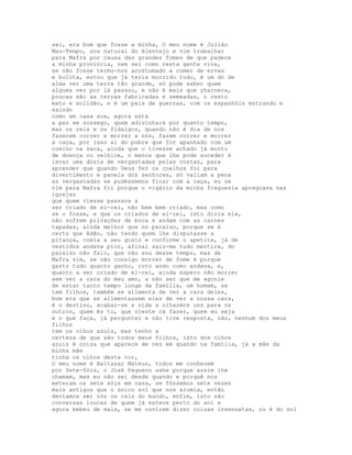 sei, era bom que fosse a minha, O meu nome é Julião
Mau-Tempo, sou natural do Alentejo e vim trabalhar
para Mafra por causa das grandes fomes de que padece
a minha província, nem sei como resta gente viva,
se não fosse termo-nos acostumado a comer de ervas
e bolota, estou que já teria morrido tudo, é um dó de
alma ver uma terra tão grande, só pode saber quem
alguma vez por lá passou, e não é mais que çharneca,
poucas são as terras fabricadas e semeadas, o resto
mato e solidão, e é um país de guerras, com os espanhóis entrando e
saindo
como em casa sua, agora está
a paz em sossego, quem adivinhará por quanto tempo,
mas os reis e os fidalgos, quando não é dia de nos
fazerem correr e morrer a nós, fazem correr e morrer
a caça, por isso ai do pobre que for apanhado com um
coelho na saca, ainda que o tivesse achado já morto
de doença ou velhice, o menos que lhe pode suceder é
levar uma dúzia de vergastadas pelas costas, para
aprender que quando Deus fez os coelhos foi para
divertimento e panela dos senhores, só valiam a pena
as vergastadas se pudéssemos ficar com a caça, eu se
vim para Mafra foi porque o vigário da minha freguesia apregoava nas
igrejas
que quem viesse passava a
ser criado de el-rei, não bem bem criado, mas como
se o fosse, e que os criados de el-rei, isto dizia ele,
não sofrem privações de boca e andam com as carnes
tapadas, ainda melhor que no paraíso, porque se é
certo que Adão, não tendo quem lhe disputasse a
pitança, comia a seu gosto e conforme o apetite, já de
vestidos andava pior, afinal saiu-me tudo mentira, do
paraíso não falo, que não sou desse tempo, mas de
Mafra sim, se não consigo morrer de fome é porque
gasto tudo quanto ganho, roto ando como andava, e,
quanto a ser criado de el-rei, ainda espero não morrer
sem ver a cara do meu amo, a não ser que me agonie
de estar tanto tempo longe da família, um homem, se
tem filhos, também se alimenta de ver a cara deles,
bom era que se alimentassem eles de ver a nossa cara,
é o destino, acabar-se a vida a olharmos uns para os
outros, quem és tu, que vieste cá fazer, quem eu seja
e o que faça, já perguntei e não tive resposta, não, nenhum dos meus
filhos
tem os olhos azuis, mas tenho a
certeza de que são todos meus filhos, isto dos olhos
azuis é coisa que aparece de vez em quando na família, já a mãe da
minha mãe
tinha os olhos desta cor,
O meu nome é Baltasar Mateus, todos me conhecem
por Sete-Sóis, o José Pequeno sabe porque assim lhe
chamam, mas eu não sei desde quando e porquê nos
meteram os sete sóis em casa, se fôssemos sete vezes
mais antigos que o único sol que nos alumia, então
devíamos ser nós os reis do mundo, enfim, isto são
conversas loucas de quem já esteve perto do sol e
agora bebeu de mais, se me ouvirem dizer coisas insensatas, ou é do sol
 