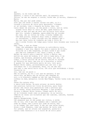 que
apanhei, ou do vinho que me
apanhou, o certo é ter nascido aqui, há quarenta anos
feitos, se não me enganei a contar, minha mãe já morreu, chamava-se
Marta
Maria, meu pai mal pode andar,
acho que lhe estão a nascer raízes nos pés, ou é o
coração à procura de terra para descansar, tínhamos
aí um cerrado, como o Joaquim da Rocha, mas, com
tanto mexer de aterros, já lhe perdi o sítio, até eu levei
  alguma terra dele no carro de mão, quem haveria de
  dizer ao meu avô que um neto seu atiraria fora terra
  que foi, cavada e semeada, agora põem-lhe um torreão
  em cima, são as voltas da vida, a minha também não
  tem dado poucas, enquanto moço cavei e semeei para
  os lavradores, o nosso cerrado era tão pequeno que o
  meu pai dava conta do trabalho em toda a volta do
  ano e ainda ficava com tempo para tratar duns bocados que trazia de
renda,
bem, fome, o que se chama
  fome, não passámos, mas fartura ou suficiência nunca
  soubemos o que era, depois fui para a guerra de el-rei,
  ficou-me lá a mão esquerda, só mais tarde é que soube
  que sem ela começava a ser igual a Deus, e como
deixei de servir para a guerra, voltei a Mafra, mas
estive uns anos em Lisboa, é só isto e nada mais, E em
Lisboa, que Eizeste, perguntou João Anes, por ser, de
todos, o único oficial de um ofício, Estive no açougue
do Terreiro do Paço, mas era só a acarretar a carne,
E quando foi que estiveste perto do sol, isto quis
Manuel Milho saber, provavelmente por ser ele o que
costumava ver o rio passando, Essa, foi de uma vez
que subi a uma serra muito alta, tão alta que estendendo o braço
tocava-se no
sol, nem sei se perdi a
mão na guerra, se foi o sol que ma queimou, E que
serra era, em Mafra não há serras que cheguem ao
sol, e no Alentejo também as não há, que Alentejo
conheço eu bem, perguntou Julião Mau-Tempo, Talvez tenha sido uma serra
que
nesse dia estava alta
e agora está baixa, Se para arrasar um monte destes
são precisos tantos mil tiros de pólvora, para fazer
baixar uma serra alta gastava-se toda a pólvora que
há no mundo, disse Francisco Marques, o que primeiro
falara, e Manuel Milho teimou, Chegar perto do sol,
só se tivesses voado como os pássaros, lá na lezíria
vêem-se às vezes uns milhafres que vão subindo, subindo, fazendo
rodeios, e
depois desaparecem, ficam
tão pequenos que já não podem ser vistos, e então
vão ao sol, nós é que não sabemos nem o caminho por
onde se chega, nem a porta por onde se entra, mas
tu és homem, não tens asas, A não ser que sejas bruxo,
disse o José Pequeno, como uma mulher da terra onde
fui achado, que se untava com unguentos, punha-se a
cavalo numa vassoura e ia à noite de um sítio para
 