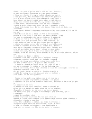 outro, isto era o que se dizia, que eu, ver, nunca vi,
Eu não sou bruxo, ponham-se a dizer essas coisas,
e leva-me o Santo Ofício, e também ninguém me ouviu
dizer que voei, Mas declaraste que estiveste perto do
sol, e ainda outra coisa, que começaste a ser igual a
Deus depois de teres ficado sem a mão, se tal heresia
chega aos ouvidos do Santo Ofício, então é que não te
salvas mesmo, Salvávamo-nos todos se nos fizéssemos
iguais a Deus, disse João Anes, Se nos fizéssemos iguais
a Deus poderíamos julgá-lo por não termos logo recebido dele essa
igualdade,
disse Manuel Milho, e Baltasar explicou enfim, com grande alívio de já
não se
estar falando de voar, Deus não tem a mão esquerda
porque é à sua direita que senta os seus eleitos, e uma
vez que os condenados vão para o inferno, à esquerda
de Deus não vem a ficar ninguém, ora, se não fica lá
ninguém, para que quereria Deus a mão esquerda, se
a mão esquerda não serve, quer dizer que não existe,
a minha não serve porque não existe, é só a diferença,
Talvez à esquerda de Deus esteja outro deus, talvez
Deus esteja sentado à direita doutro deus, talvez Deus
seja só um eleito doutro deus, talvez sejamos todos
deuses sentados, donde é que estas coisas me vêm à
cabeça, é que eu não sei, disse Manuel Milho, e Baltasar rematou, Então
sou
eu o último da fila, à minha
esquerda é que não se pode sentar ninguém, comigo
acaba-se o mundo, Donde vêm tais coisas à cabeça
destes rústicos, analfabetos todos, menos João Anes,
que tem algumas letras, é que nós não sabemos.
  O sino da igreja de Santo André, no fundo do vale,
deu as trindades. Por sobre a Ilha da Madeira, nas
ruas e terreiros, dentro das tabernas e casas de acomodação, ouve-se um
murmúrio contínuo, como o do
mar ao longe. Estariam vinte mil homens dizendo a
oração da tarde, estariam contando uns aos outros as
suas vidas, vá lá averiguar-se.

  Terra solta, pedrisco, calhau que a pólvora ou o
alvião arrancaram ao pedernal profundo, esse pouco
o transportam por mão de homem os carrinhos, enchendo o vale com pó que
se
vai arrasando do monte
ou extraindo dos novos caboucos. Para o entulho de
maior porte e arrastado peso andam os carros grandes,
chapeados de ferro, que os bois e as bestas puxam
sem mais pausa que carregar e descarregar. Aos andaimes, pelas
travejadas
rampas de madeira, sobem
homens as pedras suspensas do jugo que sobre os
ombros e a nuca lhes assenta, para sempre seja louvado quem inventou o
chinguiço, alguém a quem lhe
doía. São trabalhos já ditos, que mais facilmente se
recapitulam por serem de força bruta, porém, é causa
da sua reiteração não consentir que esqueçamos o
que, por tão comum é de tão mínima arte, se costuma
 
