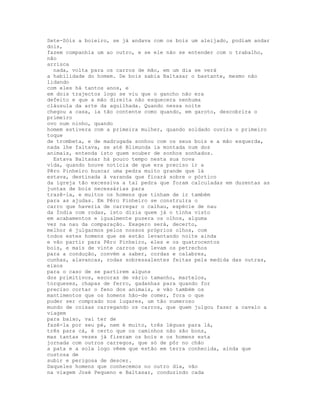 Sete-Sóis a boieiro, se já andava com os bois um aleijado, podiam andar
dois,
fazem companhia um ao outro, e se ele não se entender com o trabalho,
não
arrisca
  nada, volta para os carros de mão, em um dia se verá
a habilidade do homem. De bois sabia Baltasar o bastante, mesmo não
lidando
com eles há tantos anos, e
em dois trajectos logo se viu que o gancho não era
defeito e que a mão direita não esquecera nenhuma
cláusula da arte da aguilhada. Quando nessa noite
chegou a casa, ia tão contente como quando, em garoto, descobrira o
primeiro
ovo num ninho, quando
homem estivera com a primeira mulher, quando soldado ouvira o primeiro
toque
de trombeta, e de madrugada sonhou com os seus bois e a mão esquerda,
nada lhe faltava, se até Blimunda ia montada num dos
animais, entenda isto quem souber de sonhos sonhados.
  Estava Baltasar há pouco tempo nesta sua nova
vida, quando houve notícia de que era preciso ir a
Pêro Pinheiro buscar uma pedra muito grande que lá
estava, destinada à varanda que ficará sobre o pórtico
da igreja tão excessiva a tal pedra que foram calculadas em duzentas as
juntas de bois necessárias para
trazê-la, e muitos os homens que tinham de ir também
para as ajudas. Em Pêro Pinheiro se construíra o
carro que haveria de carregar o calhau, espécie de nau
da Índia com rodas, isto dizia quem já o tinha visto
em acabamentos e igualmente pusera os olhos, alguma
vez na nau da comparação. Exagero será, decerto,
melhor é julgarmos pelos nossos próprios olhos, com
todos estes homens que se estão levantando noite ainda
e vão partir para Pêro Pinheiro, eles e os quatrocentos
bois, e mais de vinte carros que levam os petrechos
para a condução, convém a saber, cordas e calabres,
cunhas, alavancas, rodas sobressalentes feitas pela medida das outras,
eixos
para o caso de se partirem alguns
dos primitivos, escoras de vário tamanho, martelos,
torqueses, chapas de ferro, gadanhas para quando for
preciso cortar o feno dos animais, e vão também os
mantimentos que os homens hão-de comer, fora o que
puder ser comprado nos lugares, um tão numeroso
mundo de coisas carregando os carros, que quem julgou fazer a cavalo a
viagem
para baixo, vai ter de
fazê-la por seu pé, nem é muito, três léguas para lá,
três para cá, é certo que os caminhos não são bons,
mas tantas vezes já fizeram os bois e os homens esta
jornada com outros carregos, que só de pôr no chão
a pata e a sola logo vêem que estão em terra conhecida, ainda que
custosa de
subir e perigosa de descer.
Daqueles homens que conhecemos no outro dia, vão
na viagem José Pequeno e Baltasar, conduzindo cada
 