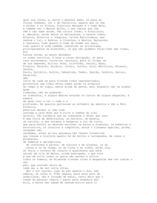 qual sua junta, e, entre o pessoal peão, só para as
forças chamado, vai o de Cheleiros, aquele que lá tem
a mulher e os filhos, Francisco Marques é o nome dele,
e também vai o Manuel Milho, o das ideias que lhe
vêm e não sabe donde. Vão outros Josés, e Franciscos,
e _Manuéis, serão menos os Baltasares, e haverá Joões,
Álvaros, Antónios e Joaquins, talvez Bartolomeus, mas
nenhum o tal, e Pedros, e Vicentes, e Bentos, Bernardos
e Caetanos, tudo quanto é nome de homem vai aqui,
tudo quanto é vida também, sobretudo se atribulada,
principalmente se miserável, já que não podemos falar-lhes das vidas,
por
tantas serem, ao menos deixemos
os nomes escritos, é essa a nossa obrigação, só para
isso escrevemos, torná-los imortais, pois aí ficam, se
de nós depende, Alcino; Brás, Cristóvão, Daniel, Egas,
Firmino, Geraldo, Horácio, Isidro, Juvino, Luís, Marcolino, Nicanor,
Onofre,
Paulo, Quitério, Rufino, Sebastião, Tadeu, Ubaldo, Valério, Xavier,
Zacarias,
uma
letra de cada um para ficarem todos representados,
porventura nem todos estes nomes serão os próprios
do tempo e do lugar, menos ainda da gente, mas, enquanto não se acabar
quem
trabalhe, não se acabarão
os trabalhos, e alguns destes estarão no futuro de alguns daqueles, à
espera
de quem vier a ter o nome e a
profissão. De quantos pertencem ao alfabeto da amostra e vão a Pêro
Pinheiro,
pese-nos deixar ir sem vida
contada a_uele Brás que é ruivo e camões do olho
direito, não tardaria que se começasse a dizer que isto
é uma terra de defeituosos, um marreco, um maneta,
um zarolho, e que estamos a exagerar a cor da tinta,
que para heróis se deverão escolher os belos e formosos, os esbeltos e
escorreitos, os inteiros e completos, assim o tínhamos querido, porém,
verdades são
verdades, antes se nos agradeça não termos consentido
que viesse à história quanto há de belfos e tartamudos, de coxos e
prognatas,
de zambros e epilépticos,
  de orelhudos e parvos, de albinos e de alvares, os da
  sarna e os da chaga, os da tinha e do tinhó, então sim,
se veria o cortejo de lázaros e quasímodos que está
saindo dá vila de Mafra, ainda madrugada, o que vale
é que de noite todos os gatos são pardos e vultos
todos os homens, se Blimunda tivesse vindo à despedida sem ter comido o
seu
pão, que vontade veria em
cada um, a de ser outra coisa.
  Mal o sol nasceu, logo se pôs quente o dia, nem
admira, se Julho é. Três léguas, para este povo de
andarilhos, não é jornada de matar, tanto mais que o
comum do pessoal regula o passo pela andadura dos
bois, e estes não sabem de nenhum motivo para ir
 