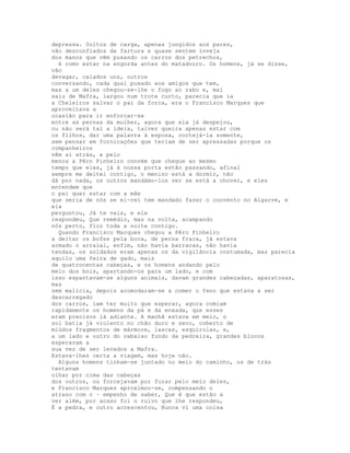 depressa. Soltos de carga, apenas jungidos aos pares,
vão desconfiados da fartura e quase sentem inveja
dos manos que vêm puxando os carros dos petrechos,
  é como estar na engorda antes do matadouro. Os homens, já se disse,
vão
devagar, calados uns, outros
conversando, cada qual puxado aos amigos que tem,
mas a um deles chegou-se-lhe o fogo ao rabo e, mal
saiu de Mafra, largou num trote curto, parecia que ia
a Cheleiros salvar o pai da forca, era o Francisco Marques que
aproveitava a
ocasião para ir enforcar-se
entre as pernas da mulher, agora que ela já despejou,
ou não será tal a ideia, talvez queira apenas estar com
os filhos, dar uma palavra à esposa, cortejá-la somente,
sem pensar em fornicações que teriam de ser apressadas porque os
companheiros
vêm aí atrás, e pelo
menos a Pêro Pinheiro convém que chegue ao mesmo
tempo que eles, já à nossa porta estão passando, afinal
sempre me deitei contigo, o menino está a dormir, não
dá por nada, os outros mandámo-los ver se está a chover, e eles
entendem que
o pai quer estar com a mãe
que seria de nós se el-rei tem mandado fazer o convento no Algarve, e
ela
perguntou, Já te vais, e ele
respondeu, Que remédio, mas na volta, acampando
nós perto, fico toda a noite contigo.
  Quando Francisco Marques chegou a Pêro Pinheiro
a deitar os bofes pela boca, de perna fraca, já estava
armado o arraial, enfim, não havia barracas, não havia
tendas, os soldados eram apenas os da vigilância costumada, mas parecia
aquilo uma feira de gado, mais
de quatrocentas cabeças, e os homens andando pelo
meio dos bois, apartando-os para um lado, e com
isso espantavam-se alguns animais, davam grandes cabeçadas, aparatosas,
mas
sem malícia, depois acomodaram-se a comer o feno que estava a ser
descarregado
dos carros, iam ter muito que esperar, agora comiam
rapidamente os homens da pá e da enxada, que esses
eram precisos lá adiante. A manhã estava em meio, o
sol batia já violento no chão duro e seco, coberto de
miúdos fragmentos de mármore, lascas, esquírolas, e,
a um lado e outro do rebaixo fundo da pedreira, grandes blocos
esperavam a
sua vez de ser levados a Mafra.
Estava-lhes certa a viagem, mas hoje não.
  Alguns homens tinham-se juntado no meio do caminho, os de trás
tentavam
olhar por cima das cabeças
dos outros, ou forcejavam por furar pelo meio deles,
e Francisco Marques aproximou-se, compensando o
atraso com o · empenho de saber, Que é que estão a
ver além, por acaso foi o ruivo que lhe respondeu,
É a pedra, e outro acrescentou, Nunca vi uma coisa
 