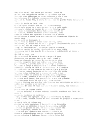 num leito baixo, não tarda que adormeça, sonhe se
quiser, que importância hão-de ter os sonhos que por
trás das suas pálpebras se estão sonhando, a nós o que
nos interessa é o trémulo pensamento que ainda se
agita em D. Maria Ana, à beira do sono, que na Quinta-Feira Santa há-de
ir à
igreja da Madre de Deus, onde
está um Santo Sudário que as freiras desdobrarão
diante dela antes de o exporem aos fiéis, e nele serão
claramente vistas as marcas do corpo de Cristo, este
é o único e verdadeiro Santo Sudário que existe na
cristandade, minhas senhoras e meus senhores, como
todos os outros são igualmente verdadeiros e únicos,
ou não seriam à mesma hora mostrados em tão diferentes lugares do
mundo, mas,
porque está em Portugal, é
o mais vero de todos e único mesmo. Quando, ainda
consciente, D. Maria Ana se vê a si própria inclinando-se para o pano
santíssimo, não se chega a saber se o
ia beijar devotamente, _ porque de repente adormece
e acha-se dentro do coche, recolhendo-se ao paço noite
já escura, com a sua guarda de archeiros, e subitamente um homem a
cavalo,
que vem da caça, com
quatro criados em mulas e animais de pêlo e pena
pendurados dos arções, dentro de redes, rompe o
homem em direcção ao coche, de espingarda na mão,
o cavalo raspando lume nas pedras e deitando fumo
pelas ventas, e quando como um raio rompe a guarda
da rainha e chega à estribeira dificilmente sofreando
a montada, dá-lhe na cara a luz das tochas, é o infante
D. Francisco, de que lugares do sono veio ele e porque
virá tantas vezes. Espantou-se-lhe o cavalo, não podia
ter sido outra coisa, com o tropear do coche e dos
archeiros sobre as pedras da calçada, mas, comparando
sonho e sonho, observa a rainha que de cada vez chega
o infante mais perto, que quererá ele, e ela que quererá.
  L a Quaresma sonho de uns e vigília de outros.
Passou a Páscoa, que acordou toda a gente, mas reconduziu as mulheres à
sombra dos quartos e ao carrego
das saias. Em casa há mais uns tantos maridos cucos, mas bastante
ferozes
para o caso de outras quedas
  fora da estação. E porque andando, andando, acabámos por falar de
aves, é
altura de ouvirmos os canários
  que, dentro das igrejas, em gaiolas enfeitadas de fitas
  e de flores, cantam loucos de amor, enquanto no púlpito o frade prega
o seu
sermão e fala de coisas que
presume de mais sagradas. É Quinta-Feira de Ascensão,
  sobe para as abóbadas o canto dos pássaros, subirão
  ou não as preces ao céu, se eles as não ajudam não
haverá esperança, talvez se nos calássemos todos.
  Este que por desafrontada aparência, sacudir da
espada e desparelhadas vestes, ainda que descalço,
parece soldado, é Baltasar Mateus, o Sete-Sóis. Foi
 