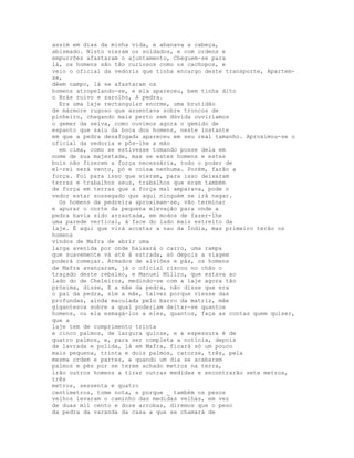 assim em dias da minha vida, e abanava a cabeça,
abismado. Nisto vieram os soldados, e com ordens e
empurrões afastaram o ajuntamento, Cheguem-se para
lá, os homens são tão curiosos como os cachopos, e
veio o oficial da vedoria que tinha encargo deste transporte, Apartem-
se,
dêem campo, lá se afastaram os
homens atropelando-se, e ela apareceu, bem tinha dito
o Brás ruivo e zarolho, A pedra.
  Era uma laje rectangular enorme, uma brutidão
de mármore rugoso que assentava sobre troncos de
pinheiro, chegando mais perto sem dúvida ouviríamos
o gemer da seiva, como ouvimos agora o gemido de
espanto que saiu da boca dos homens, neste instante
em que a pedra desafogada apareceu em seu real tamanho. Aproximou-se o
oficial da vedoria e pôs-lhe a mão
  em cima, como se estivesse tomando posse dela em
nome de sua majestade, mas se estes homens e estes
bois não fizerem a força necessária, todo o poder de
el-rei será vento, pó e coisa nenhuma. Porém, farão a
força. Foi para isso que vieram, para isso deixaram
terras e trabalhos seus, trabalhos que eram também
de força em terras que a força mal amparava, pode o
vedor estar sossegado que aqui ninguém se irá negar.
  Os homens da pedreira aproximam-se, vão terminar
e apurar o corte da pequena elevação para onde a
pedra havia sido arrastada, em modos de fazer-lhe
uma parede vertical, à face do lado mais estreito da
laje. É aqui que virá acostar a nau da Índia, mas primeiro terão os
homens
vindos de Mafra de abrir uma
larga avenida por onde baixará o carro, uma rampa
que suavemente vá até à estrada, só depois a viagem
poderá começar. Armados de alviões e pás, os homens
de Mafra avançaram, já o oficial riscou no chão o
traçado deste rebaixo, e Manuel Míllro, que estava ao
lado do de Cheleiros, medindo-se com a laje agora tão
próxima, disse, E a mãe da pedra, não disse que era
o pai da pedra, sim a mãe, talvez porque viesse das
profundas, ainda maculada pelo barro da matriz, mãe
gigantesca sobre a qual poderiam deitar-se quantos
homens, ou ela esmagá-los a eles, quantos, faça as contas quem quiser,
que a
laje tem de comprimento trinta
e cinco palmos, de largura quinze, e a espessura é de
quatro palmos, e, para ser completa a notícia, depois
de lavrada e polida, lá em Mafra, ficará só um pouco
mais pequena, trinta e dois palmos, catorze, três, pela
mesma ordem e partes, e quando um dia se acabarem
palmos e pés por se terem achado metros na terra,
irão outros homens a tirar outras medidas e encontrarão sete metros,
três
metros, sessenta e quatro
centímetros, tome nota, e porque _ também os pesos
velhos levaram o caminho das medidas velhas, em vez
de duas mil cento e doze arrobas, diremos que o peso
da pedra da varanda da casa a que se chamará de
 