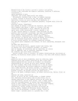 Benedictione é de trinta e um mil e vinte e um quilos,
trinta e uma toneladas em números redondos, senhoras e senhores
visitantes, e
agora passemos à sala
seguinte, que ainda temos muito que andar.
  Entretanto, durante todo o dia, os homens cavaram
a terra. Vieram os boieiros dar uma ajuda, Baltasar
Sete-Sóis tornou ao carro de mão, sem desdouro, é
bom que não esqueçamos os trabalhos pesados, ninguém está livre de
voltar a
precisar deles, imaginemos
que amanhã se perde o sentido da alavanca, não haverá
mais remédio que meter o ombro e o braço, até que
ressuscite Arquimedes e diga, Dêem-me um ponto de
apoio para vocês levantarem o mundo. Quando o sol
se pôs, estava aberta a avenida, numa extensão de cem
passos, até à estrada calcetada, que mais folgadamente
fora andada durante a manhã. Cearam os homens e
foram dormir, espalhados por estes campos, debaixo
das árvores, ao abrigo dos blocos de pedra, alvíssimos,
que se tornaram fulgurantes quando a lua nasceu.
A noite estava quente. Se algumas fogueiras ardiam,
era apenas para companhia dos homens. Os bois ruminavam, deixando coar
o fio
de baba que devolvia à
terra os sucos da terra, aquela aonde tudo volta, até
as pedras com tanto trabalho alçadas, os homens
que as erguem, as alavancas que as suportam, os calços
que as amparam, nem os senhores imaginam a soma
de trabalho que está neste convento.
  Escuro ainda, tocou a corneta. Os homens levantaram-se, enrolaram as
mantas, os boieiros foram jungir os bois, e da casa onde dormira desceu
o
vedor à
pedreira com os seus ajudantes, mais os olheiros, para
saberem estes que ordens haveriam de dar e para quê.
Descarregaram-se dos carros as cordas e os calabres,
dispuseram-se as juntas de bois pelo caminho acima,
em dois cordões. Mas ainda faltava vir a nau da Índia.
Era uma plataforma de grossos madeiros assente sobre
seis rodas maciças, de eixos rígidos, no tamanho um
pouco maior que a laje que teria de transportar. Vinha
puxada a braço, em grande alarido de quem fazia a
força e de quem a mandava fazer, um homem distraiu-se, deixou ficar um
pé
debaixo da roda, ouviu-se um
berro, um grito de dor insuportada, a viagem começa
mal. Baltasar estava perto com os seus bois, viu o
sangue esguichar, e num repente achou-se em Jerez de
los Caballeros, quinze anos atrás, como o tempo passa.
Com ele costumam passar as dores, mas para passarem
estas é cedo ainda, o homem já lá vai, gritando sempre,
levam-no num esquife para Morelena onde há uma
enfermaria, talvez escape com menos um bocado da
perna, merda. Também em Mórelena dormiu Baltasar
uma noite com Blimunda, é assim o mundo, junta no
mesmo lugar o grande gosto e a grande dor, o bom
 