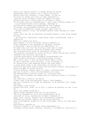 cheiro dos humores sadios e o podre fétido da ferida
gangrenada, para inventar céu e inferno não seria
preciso mais que conhecer o corpo humano. Já não se
vê sinal do sangue que ficou no chão, passaram as
rodas da carro, pisaram os pés dos homens, as patas
patudas dos bois, a terra sugou e confundiu o resto,
só um calhau que foi arredado para o lado ainda conserva alguma cor.
  A plataforma desceu muito devagar, amparada no
declive pelos homens que prudentemente iam folgando
as cordas, até finalmente entestar com a parede de
terra que os pedreiros tinham alisado. Agora sim, se
  veriam ciência e arte. Com grandes pedras foram calçadas as rodas
todas do
carro, para que não se afastasse da parede quando a laje fosse puxada
de cima
  dos troncos e descaísse e deslizasse sobre a plataforma. Toda a
superfície
desta foi coberta de barro
para reduzir o atrito da pedra contra a madeira, e
enfim começaram a ser passados os calabres, de modo
a abraçarem a laje no sentido do comprimento, um
de cada lado, por fora dos troncos, outro que a cingia
em toda a sua largura, assim se formando seis pontas
que na dianteira do carro se juntaram e ataram a um
rijo madeiro reforçado de cintas de ferro, donde nasciam dois outros
calabres, mais grossos, que eram os
tirantes principais, sucessivamente acrescentados com
ramos de menor grossura, a que deviam puxar os bois.
Não é este, aqui, o caso de levar menos tempo a fazer
do que a explicar, pelo contrário, o sol já nasceu, já
se levantou por cima daqueles montes que além vemos,
e ainda agora estão a ser reforçados os últimos nós,
deitou-se água para cima do barro que entretanto secara, mas primeiro é
preciso dispor as juntas de bois
a boa distância, tensas todas as cordas o bastante para
que não se perca a força de arrastamento por causa
dos desencontros, puxo eu, puxas tu, tanto mais que,
afinal, não há espaço que chegue para as duzentas juntas e a tracção
tem de
ser exercida a direito, em frente
e para cima, É um bico-de-obra, disse o José Pequeno,
que era o primeiro do cordão da esquerda, se de Baltasar veio alguma
opinião,
não chegou a ser ouvida
porque está mais longe. Lá no alto, o mestre da manobra vai dar a voz,
um
grito que começa arrastado e
depois acaba secamente como um tiro de pólvora,
sem ecos, Êeeeeeüi-ô, se os bois puxarem mais de um
lado que do outro, estamos mal aviados, Êeeeeeüi-ô,
agora saiu o grito, duzentos bois agitaram-se, puxaram,
primeiro de esticão, depois com uma força contínua,
logo interrompida, porque há os que escorregam, outros inclinam para
fora ou
para dentro, questão de
ciência do boieiro, as cordas roçam asperamente os
costados, enfim, entre clamores, insultos, incitamentos, acertou-se a
 