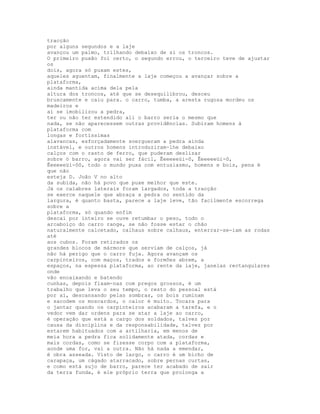 tracção
por alguns segundos e a laje
avançou um palmo, trilhando debaixo de si os troncos.
O primeiro puxão foi certo, o segundo errou, o terceiro teve de ajustar
os
dois, agora só puxam estes,
aqueles aguentam, finalmente a laje começou a avançar sobre a
plataforma,
ainda mantida acima dela pela
altura dos troncos, até que se desequilibrou, desceu
bruscamente e caiu para. o carro, tumba, a aresta rugosa mordeu os
madeiros e
aí se imobilizou a pedra,
ter ou não ter estendido ali o barro seria o mesmo que
nada, se não aparecessem outras providências. Subiram homens à
plataforma com
longas e fortíssimas
alavancas, esforçadamente soergueram a pedra ainda
instável, e outros homens introduziram-lhe debaixo
calços com o rasto de ferro, que puderam deslizar
sobre ó barro, agora vai ser fácil, Êeeeeeüi-ô, Êeeeeeüi-ô,
Êeeeeeüi-ôô, todo o mundo puxa com entusiasmo, homens e bois, pena é
que não
esteja D. João V no alto
da subida, não há povo que puxe melhor que este.
Já os calabres laterais foram largados, toda a tracção
se exerce naquele que abraça a pedra no sentido da
largura, é quanto basta, parece a laje leve, tão facilmente escorrega
sobre a
plataforma, só quando enfim
descai por inteiro se ouve retumbar o peso, todo o
arcaboiço do carro range, se não fosse estar o chão
naturalmente calcetado, calhaus sobre calhaus, enterrar-se-iam as rodas
até
aos cubos. Foram retirados os
grandes blocos de mármore que serviam de calços, já
não há perigo que o carro fuja. Agora avançam os
carpinteiros, com maços, trados e formões abrem, a
espaços, na espessa plataforma, ao rente da laje, janelas rectangulares
onde
vão encaixando e batendo
cunhas, depois fixam-nas com pregos grossos, é um
trabalho que leva o seu tempo, o resto do pessoal está
por aí, descansando pelas sombras, os bois ruminam
e sacodem os moscardos, o calor é muito. Tocara para
o jantar quando os carpinteiros acabaram a tarefa, e o
vedor vem dar ordens para se atar a laje ao carro,
é operação que está a cargo dos soldados, talvez por
causa da disciplina e da responsabilidade, talvez por
estarem habituados com a artilharia, em menos de
meia hora a pedra fica solidamente atada, cordas e
mais cordas, como se fizesse corpo com a plataforma,
aonde uma for, vai a outra. Não há nada a emendar,
é obra asseada. Visto de largo, o carro é um bicho de
carapaça, um cágado atarracado, sobre pernas curtas,
e como está sujo de barro, parece ter acabado de sair
da terra funda, é ele próprio terra que prolonga a
 