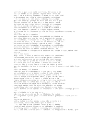 elevação a que ainda está encostado. Os homens e os
bois já estão no seu jantar, depois será a hora da
sesta, se a vida não tivesse tão boas coisas como comer
e descansar, não valia a pena construir conventos.
  Diz-se que o mal não atura, embora, pela fadiga
que traz consigo, pareça às vezes que sim, mas o que
nenhuma dúvida tem, é não durar o bem sempre. Está
um homem em suavíssimo torpor, ouvindo as cigarras,
não foi a comida fartura, mas um estômago avisado
sabe encontrar muito no pouco, e além disso temos o
sol, que também alimenta, eis senão quando ressoa
a corneta, se estivéssemos no vale de Josafá mandávamos acordar os
mortos,
assim não há outro remédio
que levantarem-se os vivos. Recolhem-se aos carros os
petrechos diversos, que de tudo é preciso dar contas
no inventário, verificam-se os nós, faz-se a ligação dos
calabres ao carro, e, à nova voz de Eeeeeeüi-ô, os bois,
em desencontrada agitação, começam a puxar, fincam
os cascos no solo irregular da pedreira, as aguilhadas
picam os cachaços, e o carro, como se estivesse a ser
arrancado do forno da terra, move-se devagar, as
rodas trituram os fragmentos de mármore que juncam o chão, pedra como
esta de
hoje é que nunca
daqui saiu. O vedor e certos seus auxiliares graduados
já montaram nas mulas, outros deles farão o caminho
a pé por necessidade da obrigação, são subalternos,
mas todos têm uma parte de ciência e outra de mando,
a ciência por causa do mando, o mando por causa da
ciência, não é o caso deste arraial de homens e bois,
que são mandados só, uns e outros, e o melhor é sempre o que mais força
for
capaz de fazer. Aos homens
pede-se, por acrescentamento, algum jeito, não puxar
ao contrário, meter a tempo o calço à roda, dizer as
palavras que estimulam os animais, saber juntar a
força à força e multiplicar ambas, o que, enfim, não é
despecienda ciência. O carro já subiu até meio da
rampa, cinquenta passos, se tanto, e continua, oscilando
duramente nos ressaltos das pedras, que isto não é
coche de alteza nem sege de eclesiástico, esses molejam
como Deus manda. Aqui os eixos são rígidos, as rodas
trambolhos, não luzem arreios nas lombeiras dos bois
nem os homens apuram librés nos encontros, é uma tropa-fandanga que não
irá
aos triunfais cortejos nem seria
admitida na procissão do Corpus Christi. Uma coisa
é transportar a pedra para a varanda donde o patriarca, daqui por uns
anos,
nos há-de abençoar a
todos, outra e melhor seria sermos nós a bênção e o
abençoador, assim como semear pão e comê-lo.
  Vai ser uma grande jornada. Daqui a Mafra, mesmo
tendo el-rei mandado consertar as calçadas, o caminho
é custoso, sempre a subir e a descer, ora ladeando os
vales, ora empinando-se para as alturas, ora mergulhando a fundo, quem
 