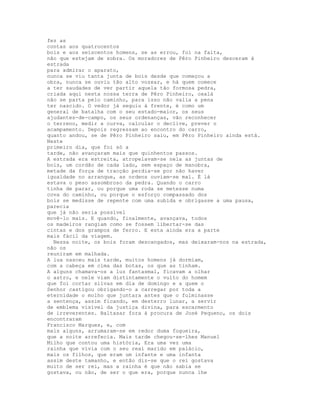 fez as
contas aos quatrocentos
bois e aos seiscentos homens, se as errou, foi na falta,
não que estejam de sobra. Os moradores de Pêro Pinheiro desceram à
estrada
para admirar o aparato,
nunca se viu tanta junta de bois desde que começou a
obra, nunca se ouviu tão alto vozear, e há quem comece
a ter saudades de ver partir aquela tão formosa pedra,
criada aqui nesta nossa terra de Pêro Pinheiro, oxalá
não se parta pelo caminho, para isso não valia a pena
ter nascido. O vedor já seguiu à frente, é como um
general de batalha com o seu estado-maior, os seus
ajudantes-de-campo, os seus ordenanças, vão reconhecer
o terreno, medir a curva, calcular o declive, prever o
acampamento. Depois regressam ao encontro do carro,
quanto andou, se de Pêro Pinheiro saiu, em Pêro Pinheiro ainda está.
Neste
primeiro dia, que foi só a
tarde, não avançaram mais que quinhentos passos.
A estrada era estreita, atropelavam-se nela as juntas de
bois, um cordão de cada lado, sem espaço de manobra,
metade da força de tracção perdia-se por não haver
igualdade no arranque, as ordens ouviam-se mal. É lá
estava o peso assombroso da pedra. Quando o carro
tinha de parar, ou porque uma roda se metesse numa
cova do caminho, ou porque o esforço compassado dos
bois se medisse de repente com uma subida e obrigasse a uma pausa,
parecia
que já não seria possível
movê-lo mais. E quando, finalmente, avançava, todos
os madeiros rangiam como se fossem libertar-se das
cintas e dos grampos de ferro. E esta ainda era a parte
mais fácil da viagem.
  Nessa noite, os bois foram descangados, mas deixaram-nos na estrada,
não os
reuniram em malhada.
A lua nasceu mais tarde, muitos homens já dormiam,
com a cabeça em cima das botas, os que as tinham.
A alguns chamava-os a luz fantasmal, ficavam a olhar
o astro, e nele viam distintamente o vulto do homem
que foi cortar silvas em dia de domingo e a quem o
Senhor castigou obrigando-o a carregar por toda a
eternidade o molho que juntara antes que o fulminasse
a sentença, assim ficando, em desterro lunar, a servir
de emblema visível da justiça divina, para escarmento
de irreverentes. Baltasar fora à procura de José Pequeno, os dois
encontraram
Francisco Marques, e, com
mais alguns, arrumaram-se em redor duma fogueira,
que a noite arrefecia. Mais tarde chegou-se-lhes Manuel
Milho que contou uma história, Era uma vez uma
rainha que vivia com o seu real marido em palácio,
mais os filhos, que eram um infante e uma infanta
assim deste tamanho, e então diz-se que o rei gostava
muito de ser rei, mas a rainha é que não sabia se
gostava, ou não, de ser o que era, porque nunca lhe
 