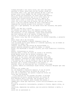 tinham ensinado a ser outra coisa, por isso não podia
escolher e dizer, gosto mais de ser rainha, ainda se
ela fosse como o rei, que esse gostava de ser o que era
porque outra coisa também lhe não tinham ensinado,
mas a rainha era diferente, se fosse igual não haveria
história, então aconteceu que lá no reino havia um
ermitão que correra muitas aventuras e, depois de
levar anos e anos a corrê-las, foi meter-se naquela
cova, ele vivia numa cova do monte, não sei se já tinha
dito, e não era ermitão desses de reza e penitência,
chamavam-lhe ermitão porque vivia sozinho, a comida
dele era o que apanhava, se lhe davam outra não recusava, mas pedir
nunca
pediu, ora uma vez a rainha
foi passear ao monte com o seu séquito e disse à aia
mais velha que queria falar ao ermitão para lhe fazer
uma pergunta, e a aia respondeu, saiba vossa majestade
que este ermitão não é de igreja, é homem como os
outros, a diferença é que vive sozinho num buraco,
isto disse a aia, mas nós já sabíamos, e a rainha respondeu, a pergunta
que
quero fazer não é de religião;
e então foram andando e quando chegaram à boca da
cova um pajem gritou para dentro e o ermitão apareceu, era um homem já
avançado na idade, mas
robusto, assim como uma árvore de encruzilhada, e
quando apareceu perguntou, quem me chama, e o pajem
disse, sua majestade a rainha, e pronto, por hoje acabou-se a história,
vamos
dormir. Protestaram os outros,
queriam saber o resto do conto da rainha e do ermitão,
porém Manuel Milho não se deixou convencer, que
amanhã também era dia, tiveram de conformar-se, foi
cada qual ao seu sono, cada qual pensando, antes que
ele chegasse, consoante as suas conhecidas inclinações,
José Pequeno que o rei se calhar já não se atrevia com
a rainha, mas se o ermitão é velho, como é que vai ser,
Baltasar que a rainha é Blimunda e ele próprio o
ermitão, nisto se confirma por ser a história de homem
e mulher, embora as diferenças sejam tantas, Francisco Marques que como
esta
história vai acabar sei
eu, em chegando a Cheleiros explico. A lua já acolá
vai, não é que pese muito um molho de silvas, o
pior são os espinhos, mal parece vingar-se Cristo da
coroa que lhe puseram.
  O dia seguinte foi de grandes aflições. A estrada
alargava-se um pouco, podiam portanto as juntas de
bois manobrar mais à vontade, sem atropelos, mas o
carro, pelo seu tamanho, pela rigidez dos eixos, e
também pela carga que suportava, virava dificultosamente nas curvas,
por isso
tinham de arrastá-lo lateralmente, primeiro à frente, depois atrás, as
rodas
resistiam, empeçavam nas pedras, que era preciso desfazer a malho, e
ainda
assim não se queixavam os
 