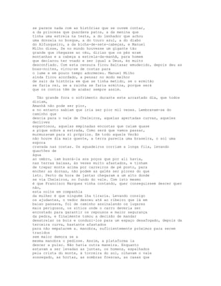 se parece nada com as histórias que se ouvem contar,
a da princesa que guardava patos, a da menina que
tinha uma estrela na testa, a do lenhador que achou
uma donzela no bosque, a do touro azul, a do diabo
do Alfusqueiro, a da bicha-de-sete-cabeças, e Manuel
Milho disse, Se no mundo houvesse um gigante tão
grande que chegasse ao céu, dirias que os pés eram
montanhas e a cabeça a estrela-da-manhã, para homem
que declarou ter voado e ser igual a Deus, és muito
desconfiado. Com esta censura ficou Baltasar emudecido, depois deu as
boas-noites, virou-se de costas para
o lume e em pouco tempo adormeceu. Manuel Milho
ainda ficou acordado, a pensar no modo melhor
de sair da história em que se tinha metido, se o ermitão
se faria rei, se a rainha se faria ermitoa, porque será
que os contos têm de acabar sempre assim.

  Tão grande fora o sofrimento durante este arrastado dia, que todos
diziam,
Amanhã não pode ser pior,
e no entanto sabiam que iria ser pior mil vezes. Lembravam-se do
caminho que
descia para o vale de Cheleiros, aquelas apertadas curvas, aqueles
declives
espantosos, aquelas empinadas encostas que caíam quase
a pique sobre a estrada, Como será que vamos passar,
murmuravam para si próprios. Em todo aquele Verão
não houve dia mais quente, a terra parecia uma braseira, o sol uma
espora
cravada nas costas. Os aguadeiros corriam a longa fila, levando
quartões de
água
ao ombro, iam buscá-la aos poços que por ali havia,
nas terras baixas, às vezes muito afastados, e tinham
de trepar monte acima por carreiros de pé posto, para
encher as dornas, não podem as galés ser piores do que
isto. Perto da hora de jantar chegaram a um alto donde
se via Cheleiros, no fundo do vale. Com isto mesmo
é que Francisco Marques vinha contando, quer conseguissem descer quer
não,
esta noite em companhia
da mulher é que ninguém lha tiraria. Levando consigo
os ajudantes, o vedor desceu até ao ribeiro que lá em
baixo passava, foi de caminho assinalando os lugares
mais perigosos, os sítios onde o carro deveria ser
encostado para garantir os repousos e maior segurança
da pedra, e finalmente tomou a decisão de mandar
desatrelar os bois e conduzi-los para um espaço desafogado, depois da
terceira curva, bastante afastados
para não empatarem a. manobra, suficientemente próximos para serem
trazidos
sem maior demora se a
mesma manobra o pedisse. Assim, a plataforma ia
descer a pulso. Não havia outra maneira. Enquanto
estavam a ser levadas as juntas, os homens, espalhados
pela crista do monte, à torreira do sol, olhavam o vale
sossegado, as hortas, as sombras frescas, as casas que
 