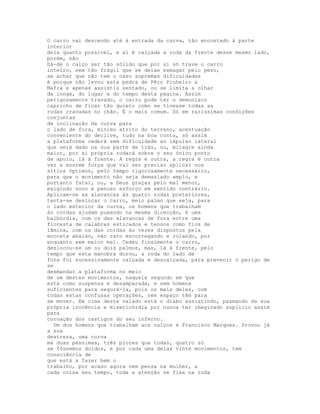 O carro vai descendo até à entrada da curva, tão encostado à parte
interior
dela quanto possível, e aí é calçada a roda da frente desse mesmo lado,
porém, não
há-de o calço ser tão sólido que por si só trave o carro
inteiro, nem tão frágil que se deixe esmagar pelo peso,
se achar que não tem o caso supremas dificuldades
é porque não levou esta pedra de Pêro Pinheiro a
Mafra e apenas assistiu sentado, ou se limita a olhar
de longe, do lugar e do tempo desta página. Assim
perigosamente travado, o carro pode ter o demoníaco
capricho de ficar tão quieto como se tivesse todas as
rodas cravadas no chão. É o mais comum. Só em raríssimas condições
conjuntas
de inclinação da curva para
o lado de fora, mínimo atrito do terreno, acentuação
conveniente do declive, tudo na boa conta, só assim
a plataforma cederá sem dificuldade ao impulso lateral
que será dado na sua parte de trás, ou, milagre ainda
maior, por si própria rodará sobre o seu único ponto
de apoio, lá à frente. A regra é outra, a regra é outra
vez a enorme força que vai ser preciso aplicar nos
sítios óptimos, pelo tempo rigorosamente necessário,
para que o movimento não seja demasiado amplo, e
portanto fatal, ou, a Deus graças pelo mal menor,
exigindo novo e penoso esforço em sentido contrário.
Aplicam-se as alavancas às quatro rodas posteriores,
tenta-se deslocar o carro, meio palmo que seja, para
o lado exterior da curva, os homens que trabalham
às cordas ajudam puxando na mesma direcção, é uma
balbúrdia, com os das alavancas de fora entre uma
floresta de calabres esticados e tensos como fios de
lâmina, com os das cordas às vezes dispostos pela
encosta abaixo, não raro escorregando e rolando, por
enquanto sem maior mal. Cedeu finalmente o carro,
deslocou-se um ou dois palmos, mas, lá à frente, pelo
tempo que esta manobra durou, a roda do lado de
fora foi sucessivamente calçada e descalçada, para prevenir o perigo de
se
desmandar a plataforma no meio
de um destes movimentos, naquele segundo em que
está como suspensa e desamparada, e sem homens
suficientes para segurá-la, pois os mais deles, com
todas estas confusas operações, nem espaço têm para
se mover. Em cima deste valado está o diabo assistindo, pasmando da sua
própria inocência e misericórdia por nunca ter imaginado suplício assim
para
coroação dos castigos do seu inferno.
  Um dos homens que trabalham aos calços é Francisco Marques. Provou já
a sua
destreza, uma curva
má duas péssimas, três piores que todas, quatro só
se fôssemos doidos, e por cada uma delas vinte movimentos, tem
consciência de
que está a fazer bem o
trabalho, por acaso agora nem pensa na mulher, a
cada coisa seu tempo, toda a atenção se fixa na roda
 