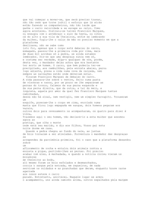 que vai começar a mover-se, que será preciso travar,
não tão cedo que torne inútil o esforço que lá atrás
estão fazendo os companheiros, não tão tarde que
ganhe o carro velocidade e se escape ao calço. Como
agora aconteceu. Distraiu-se talvez Francisco Marques,
ou enxugou com o antebraço o suor da testa, ou olhou
cá do alto a sua vila de Cheleiros, enfim se lembrando
da mulher, fugiu-lhe o calço da mão no preciso momento em que a
plataforma
deslizava, não se sabe como
isto foi, apenas que o corpo está debaixo do carro,
esmagado, passou-lhe a primeira roda por cima, mais
de duas mil arrobas só a pedra, se ainda estamos
lembrados. Diz-se que uma desgraça nunca vem só,
e costuma ser verdade, diga-o qualquer de nós, porém,
desta vez, o mandador delas achou que era bastante
ter morto um homem. O carro, que bem poderia ter-se
precipitado, aos cambulhões, pela encosta abaixo, parou
logo adiante, presa a roda numa cova da calçada, nem
sempre as salvações estão onde deveriam estar.
  Tiraram Francisco Marques de debaixo do carro.
A roda passara-lhe sobre o ventre, feito numa pasta
de vísceras e ossos, por um pouco se lhe separavam as
pernas do tronco, falamos da sua perna esquerda e
da sua perna direita, que da outra, a tal do meio, a
inquieta, aquela por amor da qual fez Francisco Marques tantas
caminhadas,
dessa não há sinal, nem vestígio, nem um simples farrapito. Trouxeram
um
esquife, puseram-lhe o corpo em cima, enrolado numa
manta que ficou logo empapada em sangue, dois homens pegaram aos
varais,
outros dois para revezamento os acompanharam, os quatro para dizer à
viúva,
Trazemos aqui o seu homem, vão declará-lo a esta mulher que assomou
agora ao
postigo, que olha o monte
onde está seu marido, e diz aos filhos, Vosso pai esta
noite dorme em casa.
  Quando a pedra chegou ao fundo do vale, as juntas
de bois tornaram a ser atreladas. Porventura o mandador das desgraças
se
arrependeu da parcimónia primeira, foi o caso que a plataforma desandou
sobre
um
afloramento de rocha e entalou dois animais contra a
encosta a pique, partindo-lhes as pernas. Foi preciso
acabar com eles, à machadada, e quando a notícia correu vieram os
moradores
de Cheleiros ao bodo,
ali mesmo foram os bois esfolados e desmanchados,
corria o sangue pela estrada, em regueiros, de nada
serviram os soldados e as pranchadas que deram, enquanto houve carne
agarrada
aos ossos esteve o carro
parado. Entretanto, anoiteceu. Naquele lugar se armou
o acampamento, uns ainda caminho acima, outros espalhados pela margem
 