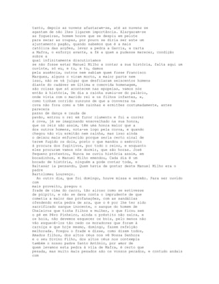 tanto, depois as nuvens afastaram-se, até as nuvens se
agastam de não lhes ligarem importância. Alargaram-se
as fogueiras, homem houve que se despiu em pelote
para secar as roupas, por pouco se diria ser este um
ajuntamento pagão, quando sabemos que é a mais
católica das acções, levar a pedra a Garcia, a carta
a Mafra, o esforço avante, a fé a quem a pudesse merecer, condição
sobre a
qual infinitamente discutiríamos
se não fosse estar Manuel Milho a contar a sua história, falta aqui um
ouvinte, só eu, e tu, e tu, damos
pela ausência, outros nem sabiam quem fosse Francisco
Marques, alguns o viram morto, a maior parte nem
isso, não se vá julgar que desfilaram seiscentos homens
diante do cadáver em última e comovida homenagem,
são coisas que só acontecem nas epopeias, vamos nós
então à história, Um dia a rainha sumiu-se do palácio,
onde vivia com o marido rei e os filhos infantes, e,
como tinham corrido zunzuns de que a conversa na
cova não fora como a têm rainhas e ermitões costumadamente, antes
parecera
passo de dança e cauda de
pavão, entrou o rei em furor ciumento e foi a correr
à cova, já se imaginando enxovalhado na sua honra,
que os reis são assim, têm uma honra maior que a
dos outros homens, nota-se logo pela coroa, e quando
chegou não viu ermitão nem rainha, mas isso ainda
o deixou mais enfurecido porque seria certo sinal de
terem fugido os dois, posto o que mandou o exército
à procura dos fugitivos, por todo o reino, e enquanto
eles procuram vamos nós dormir, que são horas. José
Pequeno protestou, Nunca se ouviu história assim, em
bocadinhos, e Manuel Milho emendou, Cada dia é um
bocado de história, ninguém a pode contar toda, e
Baltasar ia pensando, Quem havia de gostar deste Manuel Milho era o
padre
Bartolomeu Lourenço.
  Ao outro dia, que foi domingo, houve missa e sermão. Para ser ouvido
com
mais proveito, pregou o
frade de cima do carro, tão airoso como se estivesse
de púlpito, e não se dava conta o imprudente de que
cometia a maior das profanações, com as sandálias
ofendendo esta pedra de ara, que o é por lhe ter sido
sacrificado sangue inocente, o sangue do homem de
Cheleiros que tinha filhos e mulher, o que ficou sem
o pé em Pêro Pinheiro, ainda o préstito não saíra, e
os bois, não devemos esquecer os bois, pelo menos não
vão esquecê-los tão cedo os moradores que foram à
carniça e que hoje mesmo, domingo, fazem refeição
melhorada. Pregou o frade e disse, como dizem todos,
Amados filhos, dos altos céus nos vê Nossa Senhora
e o seu Divino Filho, dos altos céus nos contempla
também o nosso padre Santo António, por amor de
quem levamos esta pedra à vila de Mafra, é certo que
pesada, mas muito mais pesados são os vossos pecados, e contudo andais
com
 
