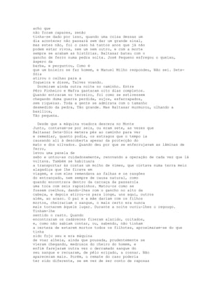 acho que
não foram capazes, senão
tinha-se dado por isso, quando uma coisa dessas um
dia acontecer não passará sem dar um grande sinal,
mas estes não, foi o caso há tantos anos que já não
podem estar vivos, nem um nem outro, e com a morte
sempre se acabam as histórias. Baltasar bateu com o
gancho de ferro numa pedra solta. José Pequeno esfregou o queixo,
áspero da
barba, e perguntou, Como é
que um boieiro se faz homem, e Manuel Milho respondeu, Não sei. Sete-
Sóis
atirou o calhau para a
fogueira e disse, Talvez voando.
  Dormiram ainda outra noite no caminho. Entre
Pêro Pinheiro e Mafra gastaram oito dias completos.
Quando entraram no terreiro, foi como se estivessem
chegando duma guerra perdida, sujos, esfarrapados,
sem riquezas. Toda a gente se admirava com o tamanho
desmedido da pedra, Tão grande. Mas Baltasar murmurou, olhando a
basílica,
Tão pequena.

  Desde que a máquina voadora descera no Monte
Junto, contavam-se por seis, ou eram sete, as vezes que
Baltasar Sete-Sóis metera pés ao caminho para ver
e remediar, quanto podia, os estragos que o tempo ia
causando ali à descoberta apesar da protecção do
mato e dos silvados. Quando deu por que se enferrujavam as lâminas de
ferro,
levou uma panela de
sebo e untou-as cuidadosamente, renovando a operação de cada vez que lá
voltava. Também se habituara
a transportar às costas um molho de vimes, que cortava numa terra meio
alagadiça que lhe ficava em
viagem, e com eles remendava as falhas e os rasgões
do entrançado, nem sempre de causa natural, como
quando encontrara dentro da carcaça da passarola
uma toca com seis raposinhos. Matou-os como se
fossem coelhos, dando-lhes com o gancho no alto da
cabeça, e depois atirou-os para longe, uns aqui, outros
além, ao acaso. O pai e a mãe dariam com os filhos
mortos, cheirariam o sangue, o mais certo era nunca
mais tornarem àquele lugar. Durante a noite ouviu-lhes o regougo.
Tinham-lhe
sentido o rasto. Quando
encontraram os cadáveres fizeram alarido, coitados,
e, como não sabiam contar, ou, sabendo, não tinham
a certeza de estarem mortos todos os filhotes, aproximaram-se do que
tinha
sido fojo seu e era máquina
de voar alheia, ainda que pousada, prudentemente se
vieram chegando, medrosos do cheiro do homem, e
enfim farejaram outra vez o derramado sangue do
seu sangue e recuaram, de pêlo eriçado, a rosnar. Não
apareceram mais. Porém, o remate do caso poderia
ter sido diferente, se em vez de ser conto de raposas
 