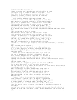 membros cortados no campo ou
vidas perdidas não é apenas sina de quem tiver de nome
soldado e para se sentar o chão ou pouco mais. Saiu
Sete-Sóis de Évora, passou Montemor, não leva por
companhia e ajuda frade ou diabinho, e para mão
furada já lhe basta a sua.
  Veio andando devagar. Não tem ninguém à sua
espera em Lisboa, e em Mafra, donde partiu anos atrás
para assentar praça na infantaria de sua majestade, se
pai e mãe se lembram dele, julgam-no vivo porque não
têm notícias de que esteja morto, ou morto porque as
não têm de que seja vivo. Enfim, tudo acabará por
saber-se com o tempo. Agora faz sol, não tem chovido,
e os matos estão cobertos de flores, os pássaros cantam. Baltasar Sete-
Sóis
leva os ferros no alforge porque
há momentos, horas inteiras, em que sente a mão
como se ainda a tivesse na ponta do braço e não quer
roubar a si próprio a felicidade de se achar inteiro e
completo como inteiros e completos se hão-de sentar
Carlos e Filipe em seus tronos, afinal haverá para os
dois, quando a guerra acabar. A Sete-Sóis basta-lhe,
para seu contentamento, e desde que não olhe onde
lhe falta, a comichão que sente na ponta do dedo indicador, e imaginar
que
está coçando com o polegar o
sítio onde lhe come. E quando esta noite sonhar, se
a si próprio se olhar no sono, ver-se-á sem que nada
lhe falte e poderá apoiar a cabeça cansada nas palmas
das duas mãos.
  Também por outra interesseira razão traz Baltasar
os ferros guardados. Aprendeu rapidamente que com
eles postos, em particular o espigão, lhe escusam a
esmola, ou dão-lha sovina, ainda que a alguma moeda
sempre forçados pela espada que leva à cintura, descaída sobre a anca,
apesar
de que espada toda a
gente a usa, até os pretos, porém não com este perfeito
ar de quem aprendeu a servir-se dela, agora mesmo
se for preciso. E se o número de viajantes não equilibra a desconfiança
causada por aquele vulto que no
meio do caminho, cortando a passagem, pede auxílio
para um soldado a quem cortaram a mão e só por
milagre não a vida, se quem vem teme que a súplica
possa mudar-se em assalto, a esmola sempre cai na
mão que resta, é o que vale a Baltasar, ter ainda a
mão direita.
  Passado Pegões, à entrada dos grandes pinheirais
onde começa a terra de areia, Baltasar, ajudando-se
com os dentes, ata ao coto o espigão, que fará, urgindo
a necessidade, as vezes de adaga, em tempo que foi
esta proibida por ser arma facilmente mortal. Sete-Sóis
tem, por assim dizer, carta de privilégio, e, duplamente armado de
espigão e
espada, mete-se ao caminho, na penumbra das árvores. Matará adiante um
homem, de dois que o quiseram roubar, mesmo tendo-lhes ele gritado que
não
 