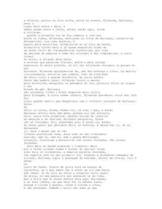 e enleios, pairou na alta noite, entre as nuvens, Blimunda, Baltasar,
pesa o
corpo dele sobre o dela, e
ambos pesam sobre a terra, afinal estão aqui, foram
e voltaram.
  Quando a primeira luz do dia começou a coar por
entre os vimes, Blimunda, desviando os olhos de Baltasar, levantou-se
devagarinho, nua como dormira, e
passou pela escotilha. Arrepiou-se ao ar frio da manhã,
arrepiou-a talvez mais a já quase esquecida visão de
um mundo feito de transparências sucessivas, por trás
da amurada da máquina a rede dos silvados e das trepadeiras, o vulto
irreal
do burro, e através dele matos
e árvores que pareciam flutuar, enfim a mais sólida
espessura do monte próximo, se ali não estivesse veríamos os peixes do
mar
distante. Blimunda aproximou-se de, uma das esferas e olhou. Lá dentro,
circularmente, movia-se uma sombra, como um turbilhão
de vento visto a grande distância. Na outra esfera
havia uma sombra igual. Blimunda tornou a descer
pela escotilha, mergulhou na penumbra do ovo, procurou entre as roupas
o seu
bocado de pão. Baltasar
não acordara, tinha o braço esquerdo meio oculto
pela folhagem, à vista homem inteiro. Blimunda adormeceu outra vez. Era
dia
claro quando sentiu que despertava com o contacto instante de Baltasar.
Antes
de
abrir os olhos, disse, Podes vir, já comi o pão, e então
Baltasar entrou nela sem medo, porque ela não entraria
nele, assim fora prometido. Quando saíram do interior
da máquina e se vestiam, Baltasar perguntou, Foste
ver as vontades, Fui, respondeu ela, E estão lá, Estão,
As vezes penso que devíamos abrir as esferas, e deixá-las ir, Se as
deixarmos
ir, será o mesmo que se não
tivesse acontecido nada, será como se não tivéssemos
nascido, nem tu, nem eu, nem o padre Bartolomeu
Lourenço, Continuam a parecer-se com nuvens fechadas, São nuvens
fechadas.
  Pelo meio da manhã acabaram o trabalho. Mais
por a terem cuidado homem e mulher do que por terem
sido dois os cuidadores, a máquina parecia renovada,
tão esperta como no seu primeiro voo. Puxando e enredando ramagens do
silvado, Baltasar tapou a passagem da entrada. Afinal de contas, isto é
mesmo
um
conto de fadas. Diante da gruta está um bosque de
carvalhos, se o que vemos não é antes um rio sem barca
nem remos. Só do alto se veria o singular tecto negro
da gruta, só uma passarola que passasse lá em cima,
mas a única que no mundo existe está aqui derrubada,
e as aves comuns, as que Deus fez ou mandou fazer,
passam e tornam a passar, olham e tornam a olhar,
e não entendem. Também o burro não sabe ao que
 