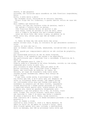 doente, é uma pergunta
escusada, não faltariam agora assombros se João Francisco respondesse,
Estou
morto, e esta seria a maior
 das verdades ditas. Choraram-se as naturais lágrimas,
  Álvaro Diogo não foi trabalhar, e quando Gabriel entrou em casa não
teve
mais remédio que mostrar-se
  triste, ele que tão contente vinha do paraíso, oxalá o
  não queime o inferno entre as pernas.
  João Francisco Mateus deixou um quintal e uma
  casa velha. Tinha um cerrado no alto da Vela. Levou
  anos a limpá-lo de pedras até que a enxada pudesse
  cavar em terra fofa. Não valeu a pena, as pedras já lá
estão outra vez, afinal para que vem um homem a este
  mundo.

  S. Pedro de Roma não tem saído muito das arcas
nestes últimos anos. É que, ao contrário do que geralmente acredita o
vulgo
ignaro, os reis são tal e
qual os homens comuns, crescem, amadurecem, variam-se-lhes os gostos
com a
idade, quando por comprazimento público se não ocultam de propósito,
outros
por necessidade política se vão às vezes fingindo.
Além disso, é da sabedoria das nações e da experiência
dos particulares que a repetição traz a saciedade. A basílica de S.
Pedro já
não tem segredos para D. João V.
Poderia armá-la e desarmá-la de olhos fechados, sozinho ou com ajuda,
começando pelo norte ou pelo sul,
pela colunata ou pela abside, peça por peça ou em
partes conjuntas, mas o resultado final é sempre o
mesmo, uma construção de madeira, um legos, um
meccano, um lugar de fingimento onde nunca serão
rezadas missas verdadeiras, embora Deus esteja em
todo o lado.
  O que vale, ainda assim, é prolongar-se o homem
nos filhos que tem, e se é certo que, por despeito de
velho ou vizinhança desse estado, nem sempre estima
ver continuados actos seus que tenham sido pedra de
escândalo ou argueiro por de mais visível, igualmente
sucede deleitar-se o homem quando persuade os filhos
a repetirem alguns gestos seus, alguns passos de vida,
palavras até, assim em aparência recuperando novo
fundamento o que ele próprio foi e fez. Os filhos, claro
está, fingem. Por outros dizeres, oxalá mais claros,
não sentindo D. João V já gosto que valha o trabalho
de armar a basílica de S. Pedro, ainda encontrou
modo indirecto de o reaver, no mesmo movimento provando o seu amor
paternal e
real, ao chamar a virem
auxiliá-lo seus filhos D. José e D. Maria Bárbara. De
ambos se falou já, de ambos se tornará a falar, agora
dela ficando apenas dito que, coitada, a desfiguraram
muito as bexigas, mas têm as princesas tanta sorte que
 