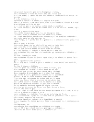 não perdem casamento por serem bexigosas e feias,
assim convenha à coroa do senhor seu pai. Claro que
nisto de armar S. Pedro de Roma não fazem os infantes muita força. Se
D. João
V tinha camaristas que o
ajudavam a levantar e assentar a cúpula de Miguel
Ãngelo, a propósito se recordando como profeticamente ressoou a grande
arquitectura na noite em que
o rei foi ao quarto da rainha, maior ajuda necessitam
as fracas crianças, ela de dezassete anos, ele de catorze. Porém, aqui,
o que
conta é o espectáculo, está
meia corte reunida para assistir ao brinquedo dos
infantes, suas majestades sentadas debaixo do dossel,
os frades segredando satisfações conventuais, os fidalgos compondo a
expressão para que ela exprima, ao
mesmo tempo, o respeito devido a príncipes, o enternecimento pela pouca
idade
que é a sua, a devoção
pelo santo lugar que em cópia ali se mostra, tudo isto
numa cara só, e tudo isto concordando, não é para
admirar que pareçam estar sofrendo duma dor oculta
e talvez imprópria. Quando D. Maria Bárbara leva por
suas próprias mãos uma das estatuazinhas que ornamentam a cimalha, a
corte
aplaude. Quando por suas
mãos próprias colocar D. José a cruz cimeira do zimbório, pouco falta
para
que se ajoelhem todos quantos
estão, que este infante é que é o herdeiro. Suas majestades sorriem,
depois
D. João V chama os filhos,
louva-os pela habilidade e deita-lhes a bênção, que
eles recebem de joelhos. O mundo está de uma tal
harmonia, que parece, ao menos nesta sala, reflexo
desse espelho de perfeição que é o céu. Cada gesto
aqui feito é nobre, porventura divino na sua gravidade
e pausa, e as palavras dizem-se como partes duma
frase que não tem pressa de acabar nem motivo para
acabar-se. Assim falam e procedem os moradores das
habitações celestes quando saem às diamantinas ruas,
quando os recebe em audiência o pai dos universos
no seu palácio dourado, quando em corte reunidos
assistem ao brinquedo do filho, que faz, desfaz e torna
a fazer uma cruz de pau.
  Deu D. João V ordem para que não fosse desarmada a basílica, e assim
inteira a deixaram ficar. A corte
saiu, retirou-se a rainha, foram-se os infantes, os frades
atrás ladainhando, agora está el-rei medindo gravemente com o olhar a
construção, enquanto os fidalgos
de semana fazem por imitar-lhe a gravidade, é sempre
o mais seguro. Não menos que meia hora permaneceram rei e acompanhantes
nesta
contemplação. Dos
pensamentos dos camaristas não cuidemos averiguar,
sabe-se lá o que estará passando por aquelas cabeças, a
impressão de cãibra numa perna, a lembrança da
 
