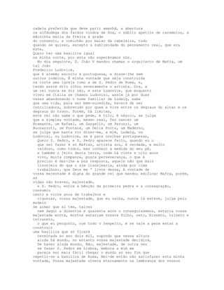 cadela preferida que deve parir amanhã, a abertura
na alfândega dos fardos vindos de Goa, o súbito apetite de caramelos, a
mãozinha macia da freira à grade
do convento, a comichão por baixo da cabeleira, tudo
quando se quiser, excepto a sublimidade do pensamento real, que era
este,
Quero ter uma basílica igual
na minha corte, por esta não esperávamos nós.
  No dia seguinte, D. João V mandou chamar o arquitecto de Mafra, um
tal João
Frederico Ludovice,
que é alemão escrito à portuguesa, e disse-lhe sem
outros rodeios, É minha vontade que seja construída
na corte uma igreja como a de S. Pedro de Roma, e,
tendo assim dito olhou severamente o artista. Ora, a
um rei nunca se diz não, e este Ludovice, que enquanto
viveu em Itália se chamou Ludovisi, assim já por duas
vezes abandonando o nome familiar de Ludwig, sabe
que uma vida, para ser bem-sucedida, haverá de ser
conciliadora, sobretudo por quem a viva entre os degraus do altar e os
degraus do trono. Porém, há limites,
este rei não sabe o que pede, é tolo, é néscio, se julga
que a simples vontade, mesmo real, faz nascer um
Bramante, um Rafael, um Sangallo, um Peruzzi, um
Buonarroti, um Fontana, um Della Porta, um Maderno,
se julga que basta vir dizer-me, a mim, Ludwig, ou
Ludovisi, ou Ludovice, se é para orelhas portuguesas,
  Quero S. Pedro, e S. Pedro aparece feito, quando eu o
  que sei fazer é só Mafras, artista sou, é verdade, e muito
  vaidoso, como todos, mas conheço a medida do meu pé,
  e também o jeito desta terra, onde há vinte e oito anos
  vivo, muita rompança, pouca perseverança, o que é
  preciso é dar-lhe a boa resposta, aquele não que mais
  lisonjeia do que o sim lisonjearia, ainda por cima
  trabalhoso, que Deus me ' livre dessa, A vontade de
vossa majestade é digna do grande rei que mandou edificar Mafra, porém,
as
vidas são breves, majestade,
  e S. Pedro, entre a bênção da primeira pedra e a consagração,
consumiu
cento e vinte anos de trabalhos e
  riquezas, vossa majestade, que eu saiba, nunca lá esteve, julga pelo
modelo
de armar que aí tem, talvez
  nem daqui a duzentos e quarenta anos o conseguíssemos, estaria vossa
majestade morta, mortos estariam vossos filho, neto, bisneto, trineto e
tetraneto,
  o que eu pergunto, com todo o respeito, é se vale a pena estar a
construir
uma basílica que só ficará
  terminada no ano dois mil, supondo que nessa altura
  ainda há mundo, no entanto vossa majestade decidirá,
  De haver ainda mundo, Não, majestade, de outra vez
  se fazer S. Pedro em Lisboa, embora a mim me
  pareça ser mais fácil chegar o mundo ao seu fim que
repetir-se a basílica de Roma, Hei-de então não satisfazer esta minha
vontade, Vossa majestade viverá eternamente na lembrança dos vossos
 