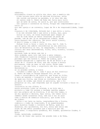 súbditos,
eternamente viverá na glória dos céus, mas a memória não
  é bom terreno para nela se abrirem alicerces, antes
  vão caindo aos poucos as paredes, e os céus são uma
  só igreja onde S. Pedro de Roma não faria mais vulto
  que um grão de areia, Se assim é, por que construímos
  nós igrejas e conventos na terra, Porque não compreendemos que a
terra já
era uma igreja e um convento, lugar de fé e de responsabilidade, lugar
de
clausura e de liberdade, Entendo mal o que estou a ouvir,
  E eu não entendo bem o que estou a dizer, mas, para
  voltar ao caso, se vossa majestade quer chegar ao
  fim da vida vendo ao menos levantado um palmo de
parede, tem de dar já as necessárias ordens, senão
nunca passará dos caboucos, Tão pouco assim viverei,
A obra é longa, a vida é curta.
  Podiam ficar a falar o resto do dia, mas D. João V,
que em geral não admite resistências ao seu arbítrio,
caiu em melancolia ao ver, na imaginação, o mortuário
cortejo dos seus descendentes, filho, neto, bisneto, trineto,
tetraneto,
morrendo cada um deles sem ver a
obra acabada, para isto nem vale a pena começar.
João Frederico Ludovice disfarça o contentamento, já
percebeu que não haverá S. Pedro de Lisboa, para
trabalho bastam-lhe a capela-mor da Sé de Évora e as
obras de S. Vicente de Fora, que são coisas à escala
portuguesa, tudo se quer na sua conta. Estão numa
pausa, o rei não fala, o arquitecto não diz, desta maneira se
desvanecem no
ar os grandes sonhos, e nunca
  viríamos a saber que D. João V quis um dia construir
S. Pedro de Roma no Parque Eduardo VII, se não
fosse a inconfidência de Ludovice, que disse ao filho,
e este em segredo o transmitiu a uma sua amiga freira
de quem era visita, que disse ao confessor, que disse
ao geral da ordem, que disse ao patriarca, que o foi
perguntar ao rei, que respondeu que se alguém voltasse a falar no
assunto
incorreria na sua cólera, e
assim aconteceu todos se calaram, e se hoje vem o
projecto a lume foi porque a verdade caminha sempre
por seu próprio pé na história, é só dar-lhe tempo, e
um dia aparece e declara, Aqui estou, não temos outro
remédio senão acreditar nela, vem nua e sai do poço
como a música de Domenico Scarlatti, que ainda vive
em Lisboa.
  Enfim o rei bate na testa, resplandece-lhe a fronte,
rodeia-a o nimbo da inspiração, E se aumentássemos
para duzentos frades o convento de Mafra, quem diz
duzentos, diz quinhentos, diz mil, estou que seria uma
acção de não menor grandeza que a basílica que não
pode haver. O arquitecto ponderou, Mil frades, quinhentos frades, é
muito
frade, majestade, acabávamos
por ter de fazer uma igreja tão grande como a de Roma,
 